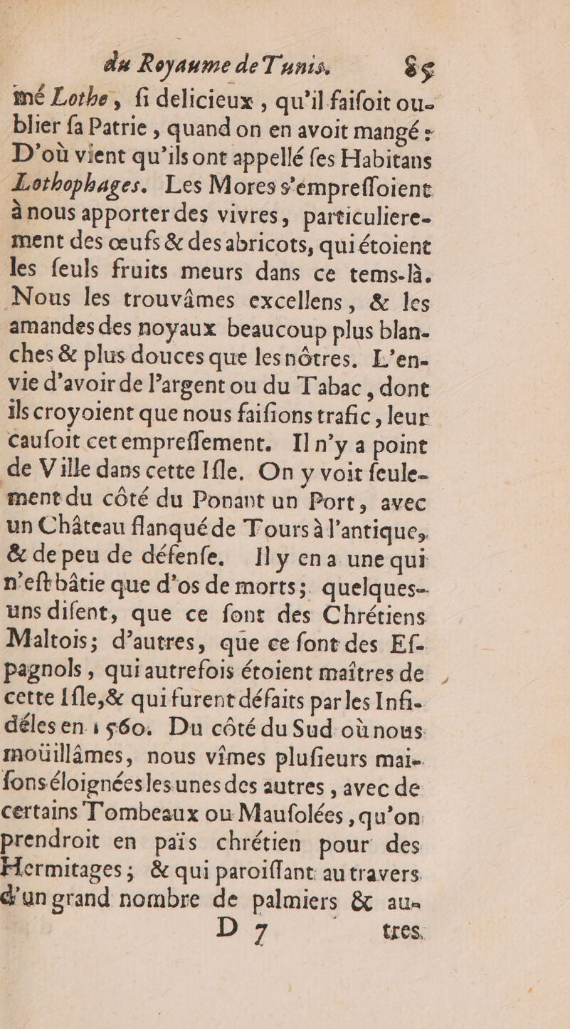 mé Lothe, fi délicieux , qu’il faifoit ou- blier fa Patrie , quand on en avoit mangé: D'où vient qu’ils ont appellé fes Habitans Lothophages. Les Mores s’émpreffoient a nous apporter des vivres, particuliere- ment des œufs &amp; des abricots, quiétoient les feuls fruits meurs dans ce tems-h. Nous les trouvâmes excellens, &amp; les amandes des noyaux beaucoup plus blan- ches &amp; plus douces que lesnôtres. L’en- vie d’avoir de l’argent ou du Tabac, dont ils croyoient que nous faifionstrafic, leur Caufoit cetempreffement. Il n’y a point de Ville dans cette Ifle. On y voit feule- ment du côté du Ponant un Port, avec un Château flanquéde Tours à l'antique, &amp; de peu de défenfe. Ily ena une qui n’eftbâtie que d'os de morts;. quelques- uns difent, que ce font des Chrétiens Maltois; d’autres, que ce font des Ef. pagnols, qui autrefois étoient maîtres de cette {fle,&amp; qui furent défaits parles Inf. déles en i s60. Du côté du Sud où nous moüillâmes, nous vimes plufieurs mai. fonséloignéeslesunes des autres , avec de certains Tombeaux où Maufolées ,qu’on prendroit en pais chrétien pour des Hermitages; &amp; qui paroïflant autravers un grand nombre de palmiers &amp; au» D tres.