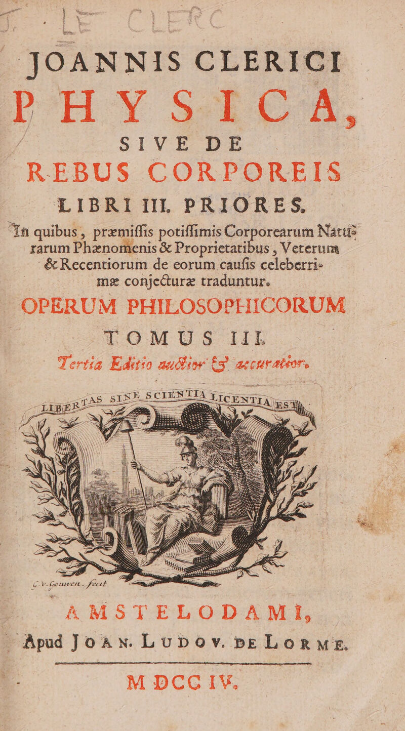 JOANNIS CLERICI PH STD, SIVE DE REBUS CORPOREIS LIBRI IIL PRIORES. Ya quibus, przmiffis potiffimis Corporearum Natu rarum Phznomenis &amp; Proprietatibus , Veterum &amp;Recentiorum de eorum caufis celeberri- ms conje&amp;urz traduntur. OPERUM PHILOSO PHICORUM TOMUS IIL Tertía Editio aushor Eg aecuratior,