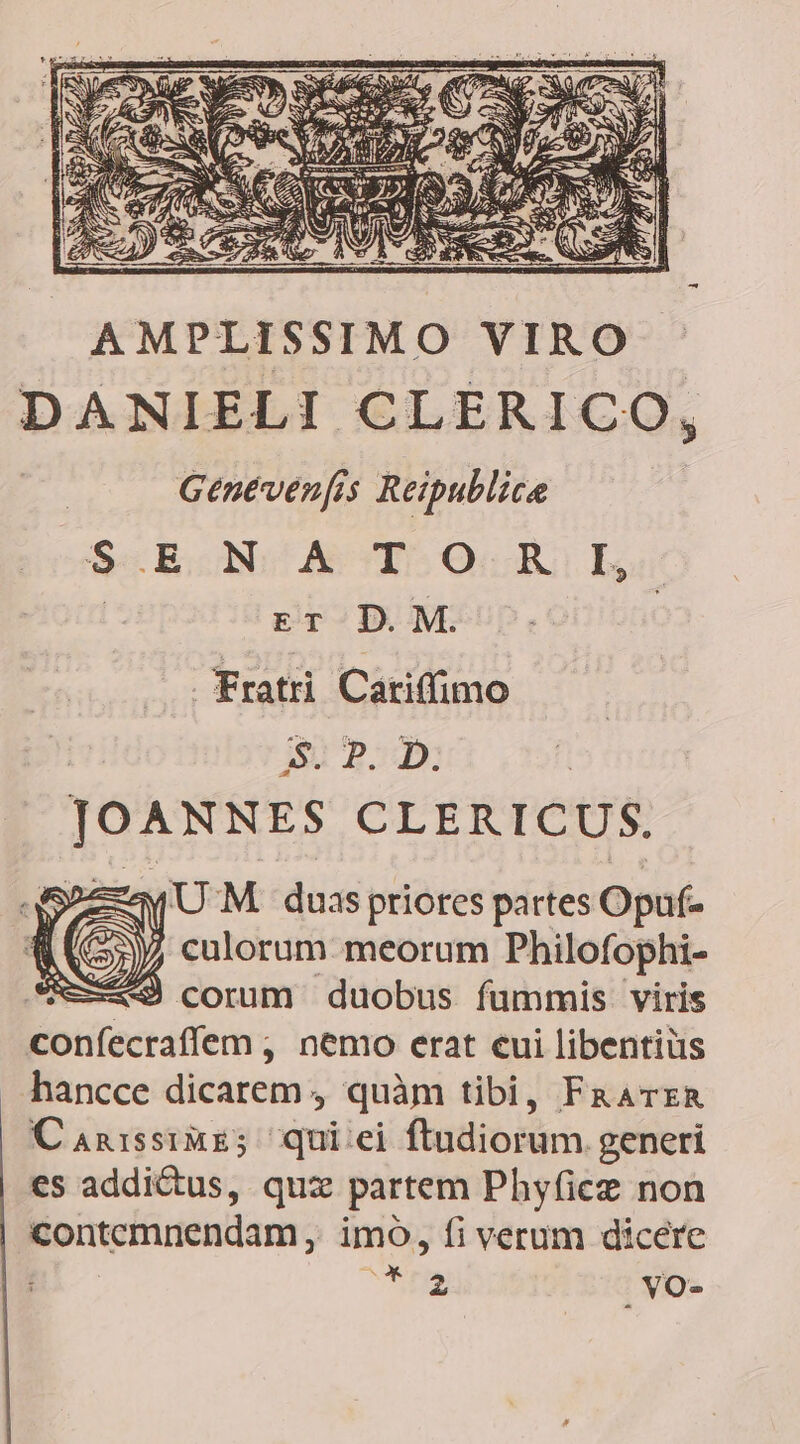JOANNES CLERICUS. 3j e M. duas priores partes Opuf- 35)) culorum meorum Philofophi- *9 corum duobus fummis viris Becrecaren , nemo erat eui libentiüs hancce dicarem , quàm tibi, FaavzAa Canissimz; qui:ei ftudiorum generi es addictus, quz partem Phyficz non Evom imo, fi verum dicere Áx 2 vVO-
