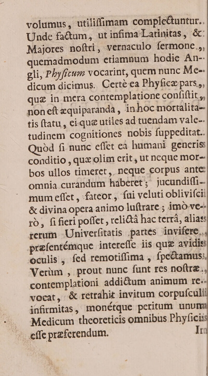 volumus, utiliffimam comple&untur.. Unde fa&um, ut infima Latinitas, &: Majores noftri, vernaculo fermone.;, quemadmodum etiamnum hodie An-- gli, Pbyfitum vocarint, quem nunc Me-- dicum dicimus. Certé ea Phyfice pars, quz in.mera contemplatione confiftit.,, non eft zquiparanda , in hoc mortalita- tis ftatu , eique utiles ad tuendam vale-. tudinem cognitiones nobis fuppeditat.. uód fi nunc effet ea humani generis: conditio , quz olim erit, ut neque mor- bos ullos timeret, neque corpus ante omnia.curandum haberet ;* jucundi(fi-- mum effet , fateor , fui veluti oblivií(cii & divina opera animo luftrare ; imo ve-. ro, fi fieri poffet, relictà hac terrà, alias: terum -Univerfitatis partes invifere.. przfentémque interefle iis qui avidis Oculis , fed remotiffima , fpe&amus;. Verüm , prout nunc funt res noftra, contemplationi addictum animum rc.- vocat, & retrahit invitum corpufculi infirmitas, monétque peritum unu Medicum theoreticis omnibus Phyfici: effc przferendum. Ir: