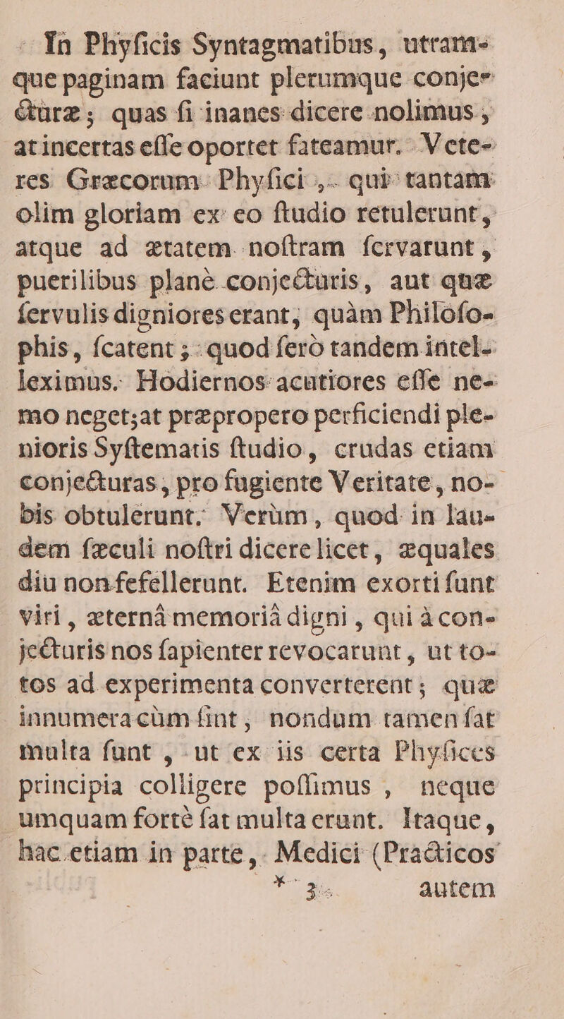 - In Phyficis Syntagmatibus, utram que paginam faciunt plerumque conje &amp;turz; quas fi inanes dicere nolimus ; atincertas effe oportet fateamur. - Vcte- res Grecorum. Phyfici ,.. qui: tantam olim gloriam exeo ftudio retulerunt, atque ad ztatem. noítram ícrvarunt , puerilibus plane. conjecturis, aut qn fervulis dignioreserant, quàm Philofo- phis, fcatent ; quod feró tandem intel- leximus. Hodiernos acutiores efle ne- mo ncget;at przpropero perficiendi ple- nioris Syftematis ftudio, crudas etiam conje&amp;uras,, pro fugiente Veritate, no-- bis obtulerunt; Verüm, quod in lau- dem fzculi no(tri dicerelicet, zquales diu non fefellerunt. Etenim exorti funt viri , zternà memorià digni , qui àcon- je&amp;uris nos fapienter revocarunt , ut to- tos ad experimenta converterent; qua innumeracüm fint , nondum tamen fat multa funt , ut ex iis certa Phyüices principia coliügere poffimus , neque umquam forté fat multaerunt. Itaque, hac.etiam in parte ,. Medici (Pra&amp;icos T le autem