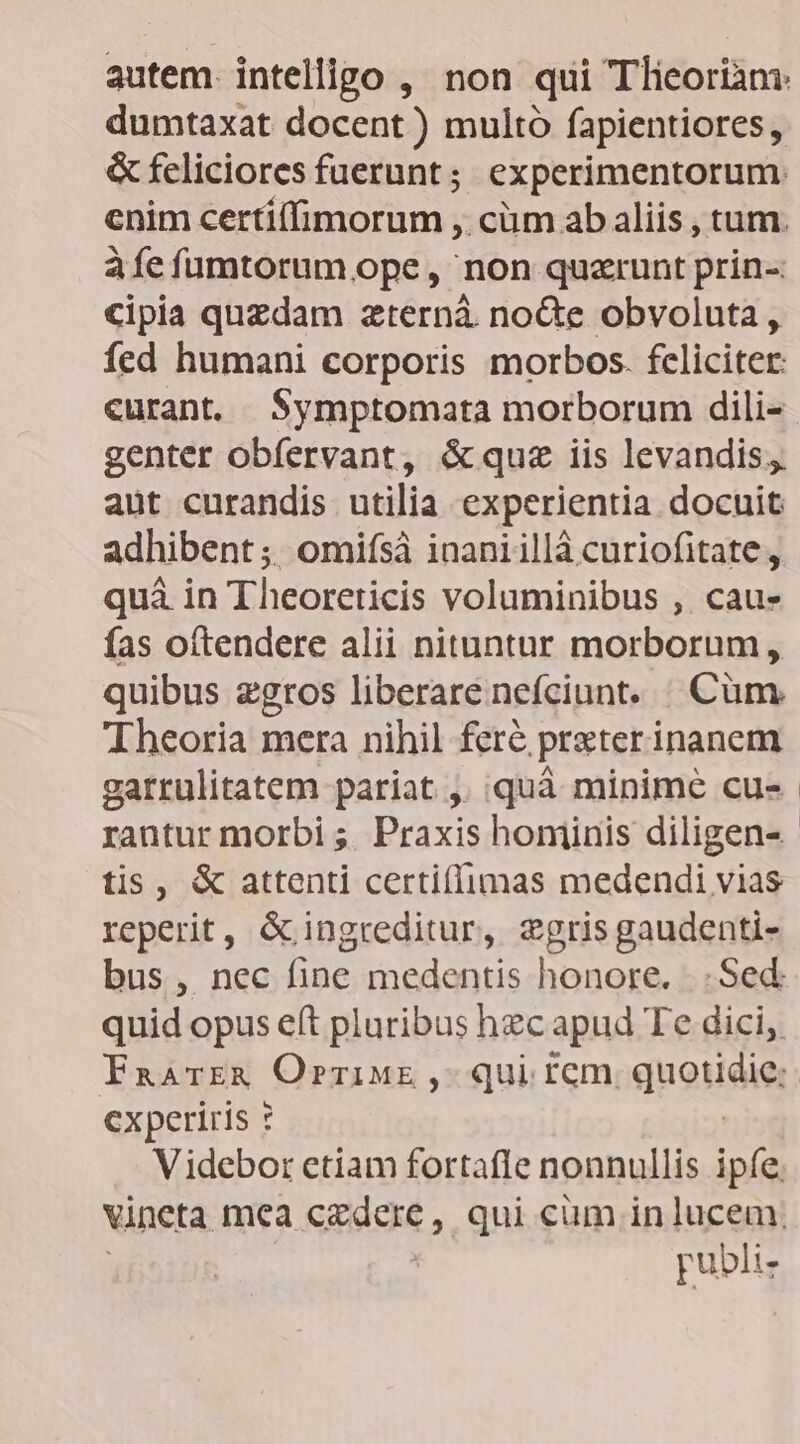 autem. intelligo , non qui Tlieoriam: dumtaxat docent) multó fapientiores , & feliciores fuerunt; experimentorum.: enim certi(fimorum ,. cüm ab aliis , tum. à fe fumtorum ope, non quzrunt prin-- cipia quzdam zternà. noGe obvoluta , fed humani corporis morbos. feliciter: curant. .Symptomata morborum dili- genter obfervant, & quz iis levandis, aut curandis utilia experientia docuit adhibent; omifsáà inaniillà curiofitate, quà in Theoreticis voluminibus ,. cau» fas oítendere alii nituntur morborum, quibus zgros liberare nefciunt. | Cüm. Theoria mera nihil fere, praterinanem garrulitatem pariat , quà minime cu- rantur morbi ;; Praxis hominis diligen- tis, & attenti certiffimas medendi vias reperit, & ingreditur, zgris gaudenti- bus, nec fine medentis honore. |. Sed: quid opus e(t pluribus hec apud Te dici, Faarr& Orzinwt, qui rem quotidie; cxperiris ? Videbor etiam fortafle nonnullis ipíe. vincta mea sgiexe y. qui cüm in lucem, publi