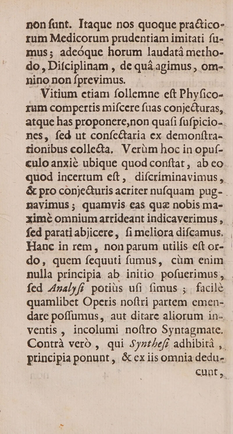 non funt. Itaque nos quoque pra&amp;ico- rum Medicorum prudentiam imitati fu- mus; adeóque horum laudatà metho- nino non f| previmus. Vitium ctiam follemne eft Phyfico- nes, fed ut coníe&amp;taria ex demonítra- tionibus collecta. Verüm hoc in opuí- culoanxié ubique quod conftat, ab eo navimus ; quamvis eas quz nobis ma- fed paratiabjicere, fi meliora difcamus. Hanc in rem, non parum utilis eft or- fed 4nalyfi potius ufi (fimus ; facilé quamlibet Operis noftri partem emen- dare poffümus, aut ditare aliorum in-. ventis , incolumi no(tro Syntagmate. Contrà vero , qui 5yz7/ef adhibità ,