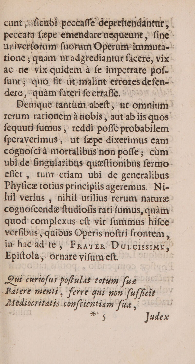 cunt ;:ficübi peccaffe deprehendantar, | peccata fepe emendare nequeutit ,' fine - uaiveríotum fuorum Operum: immüta- - tione ; ; quam utadgrediantur facere, vix ac ne vix quidem 2 à fe impetrare pof- funt; quo fit ut; malint etrorcs endi dere, quàm fateri fe erraffe. Denique tantüm abeft, ut omnium ' rerum rationem à nobis , aut ab iis quos fequuti fumus ,: reddi poffé probabilem fperaverimus , ut fzpe dixerimus cam cognofcià mortalibus non poffe; cüm ubide fingularibus queftionibus fermo effet , tunr. ctiam ubi de generalibus Phyfice totius principiis aperemus. Ni- hil verius , nihil utilius rerum naturz cognofcendz ftudiofis rati fimus, quàm quod: complexus-eft vir fummus hifce: vérfibus, quibus Operis noftti frontem , im hac ad té) FaavEzA Dvicissis,. Ero Ornare vifum at S ui. curiofus viftitii totom fue Patere menti, ferre qui von fufficit Mediseritaris confctentiam fue, — cu Jedex