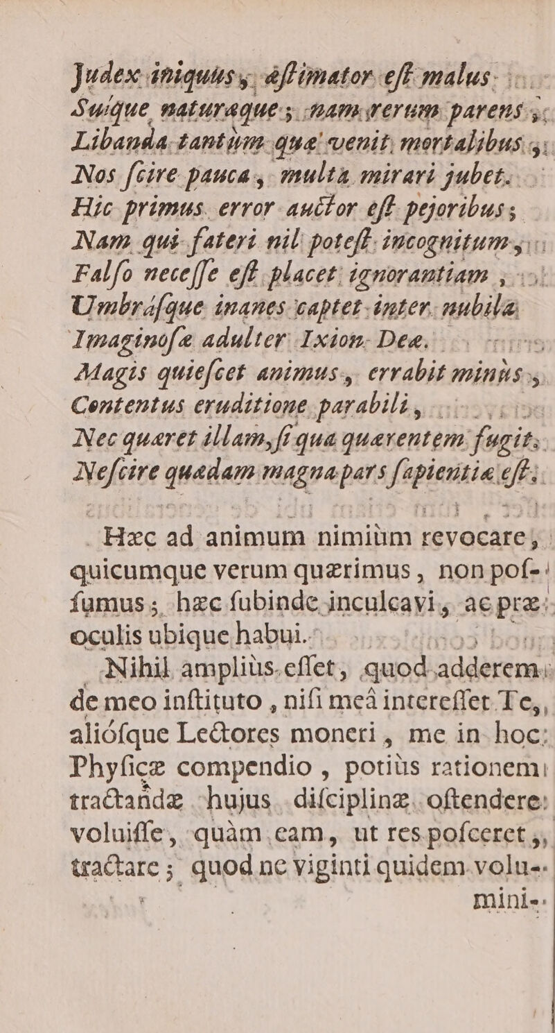 Judex iniquus y. àffimator eff malus; . quique, naturaque y JIMAPAE YET UM Adis $i Libanda tantiim. qua venit, mortalibus 5; Nos fire pauca ,- multa mirari jubet. Hic primus. error auclor eff pejeribus; Nam, qui- fateri til poteft. PMtottipurmss Falfo nece[Je eff. placet; ignorantiam , Umbra[que inanes captet.inter. nubila. Imaginofe adulter. Ixiom. Dee. | AMagis quie(cet animus, errabit mins  Contentus eruditione parabili, .... Nec quaret illam,fi qua quaventem fugit. deg queger, migpe pars ide gh Hzc ad animum nimiüm DISPO. | quicumque verum quzrimus , non pof-: fumus ; hzc fubinde inculcavi , aepra. oculis ubique, habui. | | Nihil ampliüs. effet, quod addérem.  de meo inftituto , nifi meà intereffet Te,, aliófque Le&amp;ores moneri, me in hoc; Phyfice compendio , potiüs rationem tractandg hujus difciplinz. oftendere: voluiffe, quàm .eam, ut res pofceret 5, tractare ; quod nc viginti quidem volu. mini-.