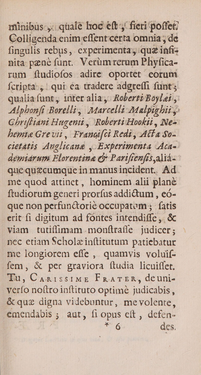 minibüs-,. qüale hoc eft, fieri poffet; Colligenda enim effent certa omnia ; de fingulis rebus ,. experimenta; : qui infi; nita pzae fünt. Verüm rerum Phyfica- rum ftudiofos adire oportet eorum Ícripta-,: qui éa tradere adgreffi funt qualia funt; inter alia, Roberti Boylai , Alpbonfr Borelli, a;Marcelli: 7Malpighii y: GhrifHiani Hugenti , Roberti Hookii , Ne- hemia Grevii, Frauaifci Redi, Atfa $0- cietatis Anglicane , Experimenta Ata demiarum Florentina e? Pariftenfés aliá- quequezcumque in manusincident. Ad. me quod attinct, hominem alii plané ftudiorum generi prorfus addictum , eó- que non perfun&amp;torie occupatum; fatis erit fi digitum ad fontes intendiffe ,. &amp; viam tutiffimam. monfítratle judicer; pec etiam Scholzin(titutum patiebatur me longiorem effe ,. quamvis voluif- fem, &amp; per graviora ftudia licuiffet. Tu, CanissiME FRATER, deuni- verfo noftro inftituto optimé judicabis, &amp; quz digna videbuntur, mevolente, .emendabis ;. aut, fi opu e. defen- / 6 des.