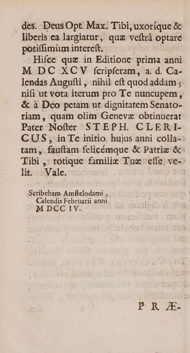 des. DeéusOpt Max. Tibi, uxoríque &amp; liberis ea largiatur, quz veftrà optare. potiffimüm intere(t. Hifce quz. in Editione: prima anni. M DC XCV fcripferam, a. d. Ca- lendas Auguíti ,' nihil eft quod addam ; nifi ut vota iterum pro Te nuncupem , &amp; à Deo petam ut dignitatem Senato- riam, quam olim Genevz obtinuerat Pater Nofter STEPH. CLERI- CUS, in Te initio. hujus anni colla-: tam, fauftam fclicémque &amp; Patriz &amp;: Tibi ,: totique famili Tux effe, ve-: lit. . Vale. -Seribebam Amftelodami , . Calendis Februarii anni M DCC IV POR OZED