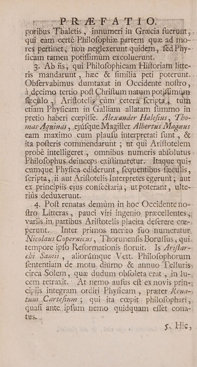 CP-ROÉZEFACTIO me Dhaleti , innumeri in Gr&amp;cia TE qui .eam.certé Philofophiz. partem que ad mo- - re$ pertinet; non neglexerunt quidem, . fed Phy- ficam tamen potiffimüm excoluerunt. | 3. Ab iis; qui Philofophicam Hiftoriam litte- - ris mandarunt, hec &amp; fimilia peti poterunt.. Obfervabimus dumtaxat in Occidente noftro, à decimo tertio. poft Chriftum natum potifümüm - ficcülo , | Ariftotelis cüm' cetera fcripta j. tum etiam Hivacm in Galliam .allatam fummo in pretio haberi coepiffe. Alexander Halefrus , 4 bo- - mas Aquinas , eyáfque.Magitter. Albertus Magius eam maximo.cum plaufu interpretati funt, &amp;: ita.pofteris commendarunt ; nt qui Ariftotelem probé intelligeret omnibus numeris abfolutus - Fhilofophus. deinceps. exiftimaretur- Itaque qui« cumque. Phyfica-ediderunt , fequentibus fzculis , fcripta, ii aut Ariftoteli is Interpretes egerunt; aut ex principiis-ejus. coníectarià ;- ut poterant ,. ulte-- riüs deduxerunt. 4. Poft renatas demüm in hoc Occidente no-- ftro. Litteras, pauci viri ingenio precellentes;;; varii$.in. partibus Ariftotelis placita deferere. coe-. perunt... Inter primos merito fuo numeratur. ANscolaus Copernicus ,. E horunenfis Dorutfus , qui. tempore ipfo Reformationis-floruit. - Is Ariflar - cii Sasnui., alioümque Vett. Philofophorum fententiam de motu. diürno. &amp; annuo Telluris: circa Solem, que dudum obfoleta erat , in lu-. cem retraxit. At nemo - aufus eft ex novis prin-; cipis integram. ordiri Phyficam , preter Kega-; iun Cartefium ; qui-ita coepit: philofophari quafi ante. ali nemo quidquam cflet. cona-| (Us... | 3« Mie;