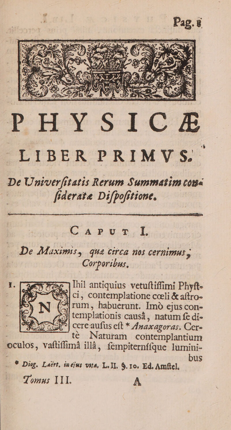 | 3 (ANE TA -LIBER PRIMVS De Unpiverfttatis Rerum $Summatim cons | fiderate Difpofrtione, CApPuT.L De Maximis, qua circa nos cernimus, Corporibus, hil antiquius vetuftiffimi Phyft- We ci, contemplatione cceli &amp; aftro- | rum, habuerunt. Imo ejus con- 3 templationis causá, natum fe di- Si] cere aufus eft * 4saxagoras. Cer- ; té Naturam contemplantium oculos, vaftiffimà illà, fémpiternfíque lumini- bus 9 Diog. Laert, 12 eji Wit, Le II. $. IO. Ed. Amfie], Tomas I1I. A