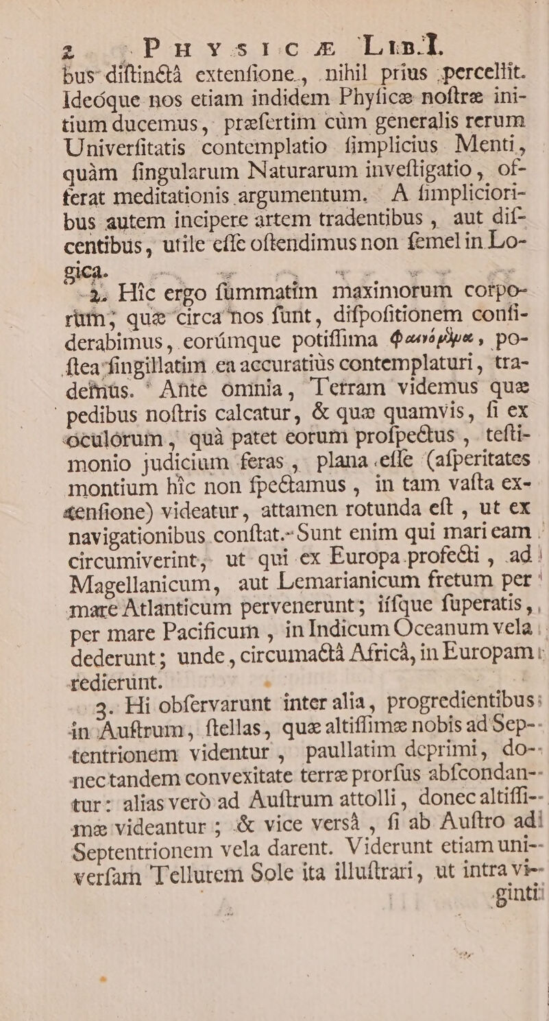 24,0 Pau vosrcc og Las.L bus diftin&tà extenfione,, .nihil prius ;percellit. Ideóque nos etiam indidem Phyfice noftre ini- tium ducemus,. prefcrtim cüm generalis rerum Univerfitatis contemplatio Ííimplicius. Menti, quàm fingularum Naturarum inveftigatio ,. of- ferat meditationis argumentum. . À fimpliciori- bus autem incipere artem tradentübus , aut dit- centibus, utile cffc oftendimus non femel in Lo- -3, Hic ergo fümmatim maximorum cotpo- rüt; quz circa nos funt, difpofitionem confi- derabimus , eorámque potiffima $2esp)ye , po- flea fingillatim ea accuratius contemplaturi, tra- dehnüs. ^ Ante oninia, T'etram videmus quz ' pedibus noftris calcatur, & quc quamvis, fi ex culorum , quà patet eorum profpectus , . tefti- monio judicium feras , plana.efle (afperitates montium hic non fpe&tamus , in tam vafta ex- &enfione) videatur, attamen rotunda eft , ut ex navigationibus conftat.-Sunt enim qui mari eam . circumiverint, ut qui ex Europa profe&i , ad: Magellanicum, aut Lemarianicum fretum pet ' mare Atlanticum pervenerunt; iífque fuperatis , , per mare Pacificum , in Indicum Oceanum vela dederunt; unde, circumactà Africà, in Europam : redierunt. . 51-1 3. Hi obfervarunt inter alia, progredientibus: in Auftrum, ftellas, quz altiffims nobis ad Sep-- fentrionem videntur , paullatim deprimi, do-- nectandem convexitate terrz prorfus abfcondan-- tur: alias verbad Auftrum attolli, donec altiffi-- mz videantur ; & vice versà , fi ab Auftro adi Septentrionem vela darent. Viderunt etiam uni-- verfar Tellurem Sole ita illuftrari, ut intra vi-- .giuntt: