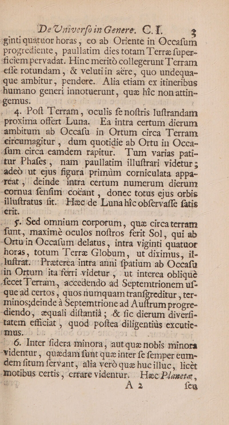:ginti quatuor horas , eo ab Oriente in Occafum progrediente, paullatim dies totam T'erre fuper- ficiem pervadat. Hinc meritó collegerunt T'erram efle rotundam , & velutiin aere, quo undequa- que ambitur, pendere. Alia etiam ex itineribus «humano generi innotuerunt, qua hic nonattin- Mbmus: (;2014 62 i iU 4. Poft Terram, oculis fe noftris luftrandam proxima offert Luna. Ea intra certum dierum ambitum ab Occafü. in. Ortum circa Terram eircumagitur , dum quotidie ab Ortu in Occa- fam. circa.eamdem rapitur. T'um varias pati- 'tur Phafes , nam paullatim illuftrari videtur 5 -adeó ut ejus figura primüm corniculata. appa- 4Ééat', deinde intra certum numerum dierum cornua fenfim: /co&ant , donec totus ejus orbis illuftratus fit. Hoec:de Luna hic obfervaffe fatis erit. tren! | | | 0$. Sed omnium corporum, quz circaterram fant, maximé oculos noftros ferit Sol, qui ab Ortuin Occafum delatus , intra viginti quatuor horas, totum T'erre Globum, ut diximus, il- .Iuftrat. Praterea intra anni fpatium ab Occafu iin. Ortum ita ferri videtur, | ut interea obliqué fecet''erram, accedendo ad Septemtrionem uf- que ad certos, quos numquam tranf?reditur , ter» minos;deinde à Septemtrione ad Auftrum progre- diendo, equali diftantià ; .& fic dierum diverfi- tatem efficiat , quod poftea diligentiüs excutie- ...'6. Inter fidera minora, autquas nobis minora videntur, quedam funt quz inter fe femper eum- dem fitum fervant, alia veró que huc illuc , licet Anotibus certis, errare videntur. . Hec P/aete , wi A à feu