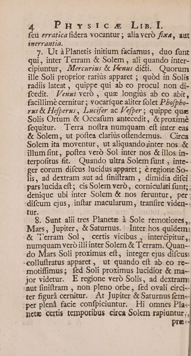 Pnyst:cx Lis. E. fcu erraticafidera vocantur; aliavero fox, aut snerrautia. 7. Ut à Planetis initium faciamus, duo fünt qui, inter Terram &amp; Solem, ali quando inter- cipiuntur, ZMerczrizs &amp; P&amp;zus dicti. Quorum ille Soli proprior rariüs apparet ; quód in Solis . radiis lateat , quippe qui ab eo procul non di- fcedit. J/ez4: veró , que longiüs ab co abit, facillime cernitur ; vocaríque aliter folet PZofpPo- rus &amp; Hefperus, Lucifer ac l'efper ; quippe que Solis Ortum &amp; Occafum antecedit, &amp; proxime fequitur. lerra noflra numquam eft inter eas &amp; Solem, ut poftea clariüsoftendemus. Circa Solem ita moventur, ut aliquando inter nos .&amp; illum fint, poftea veró Sol inter nos &amp; illos in- terpofitus fit. Quando ultra Solem funt ; inte-- ger corum difcus lucidus apparet ;. é regione So- . lis, ad dextram aut ad finiftram , dimidia difci : pars lucida eft; cis Soler veró, corniculati funt; denique ubi inter Solem &amp; nos feruntur, per: difcum ejus, inftar macularum, tranfire viden-. tur. PER 8. Sunt alii tres Planetz à Sole remotiores, Mars, Jupiter, &amp;Saturnus. : Inter hos quidem: &amp; lerram Sol, certis vicibus , intercipitur,, numquam veró illi inter Solem &amp; Terram. Quan-- do Mars Soli proximus eft, integer ejus difcus: -colluflratus apparet , ut quando eít ab. eo re- -motiffimus; fed Soli proximus lucidior &amp; ma-- jor videtur. E regione veró Solis, ad dextrarm aut finiftram , non pleno orbe, fed ovali circi-- ter figurá cernitur. At Jupiter &amp; Saturnus fem-- r plenà facie confpiciuntur. Hi omnes Pla«- ncts&amp; Certis temporibus circa Solem rapiuntur;, pre: