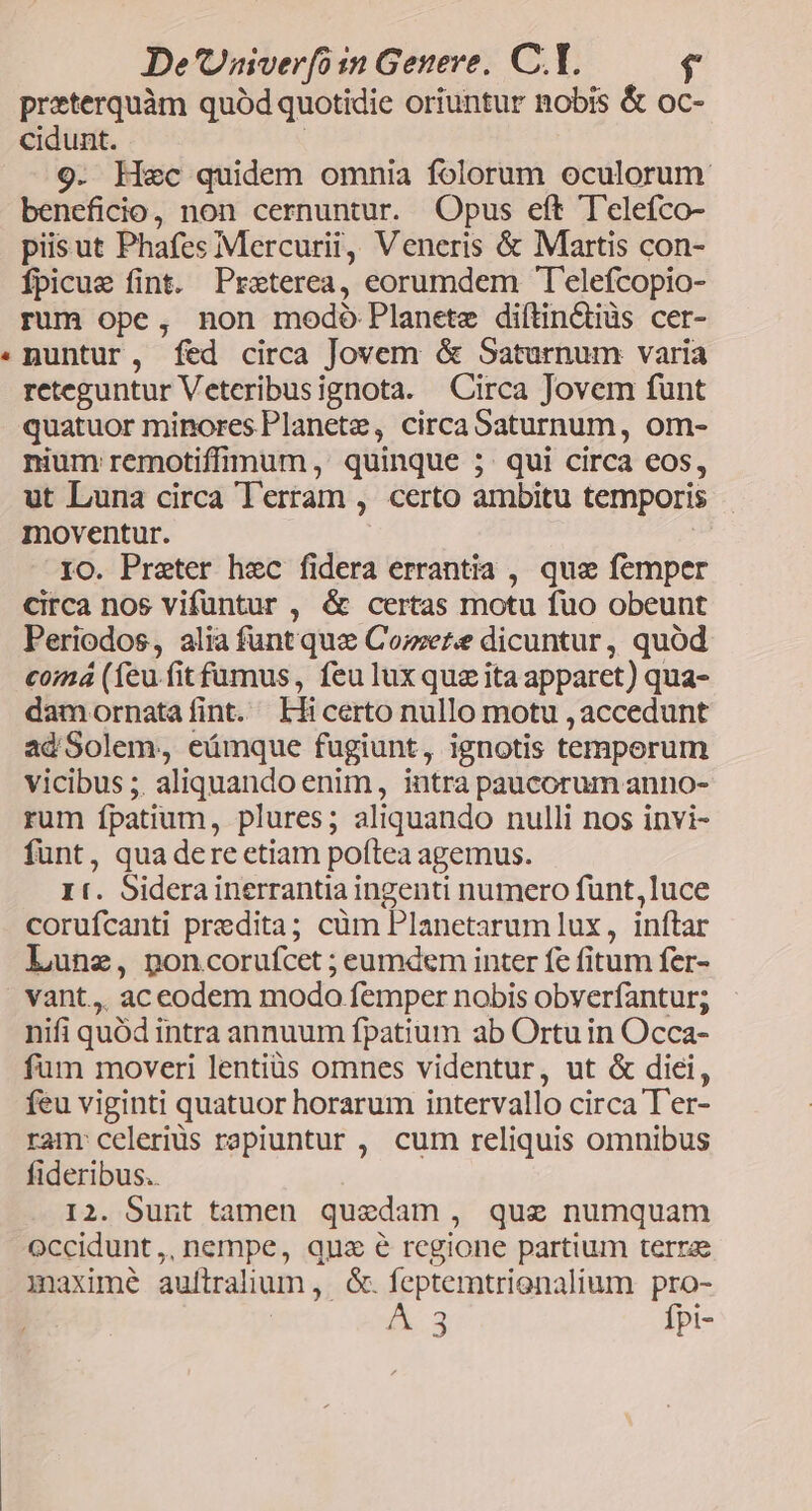 preterquàm quód quotidie oriuntur nobis &amp; oc- cidunt. : 9. Hec quidem omnia folorum oculorum beneficio, non cernuntur. Opus eft 'T'elefco- pisut Phafes Mercurii, Veneris &amp; Martis con- Ípicue fint. Preterea, eorumdem T'elefcopio- rum ope, non modo Planete diítinctiüs cer- nuntur, fed circa Jovem &amp; Saturnum varia reteguntur Veteribusignota. Circa Jovem funt quatuor minores Planete, circa Saturnum, om- nium remotiffimum, quinque 5. qui circa eos, ut Luna circa Terram , certo ambitu temporis moventur. IO. Praeter hec fidera errantia , qus femper circa nos vifüntur , &amp; certas motu fuo obeunt Periodos, alia funt quz Comer dicuntur, quód comá (feu.fit famus, feu lux quzita apparet) qua- damornatafint. Lficerto nullo motu , accedunt ad Solem, eámque fugiunt, ignotis temperum vicibus ;. aliquando enim, intra paucorum anno- rum fpatium, plures; aliquando nulli nos invi- funt, qua dere etiam poftea agemus. It. Siderainerrantia ingenti numero funt,luce corufcanti predita; cüm Planetarum lux , inftar Lunz, poncorufcet ; eumdem inter fe fitum fer- vant, ac eodem modo femper nobis obverfantur; nifi quód intra annuum fpatium ab Ortu in Occa- fum moveri lentis omnes videntur, ut &amp; diei, feu viginti quatuor horarum intervallo circa T'er- ranr celeriüs rapiuntur , cum reliquis omnibus fideribus.. I2. Sunt tamen quedam, que numquam Occidunt,, nempe, quz é regione partium terra iaxime aufltralium, &amp;. feptemtrienalium pro- 3 Ípt-