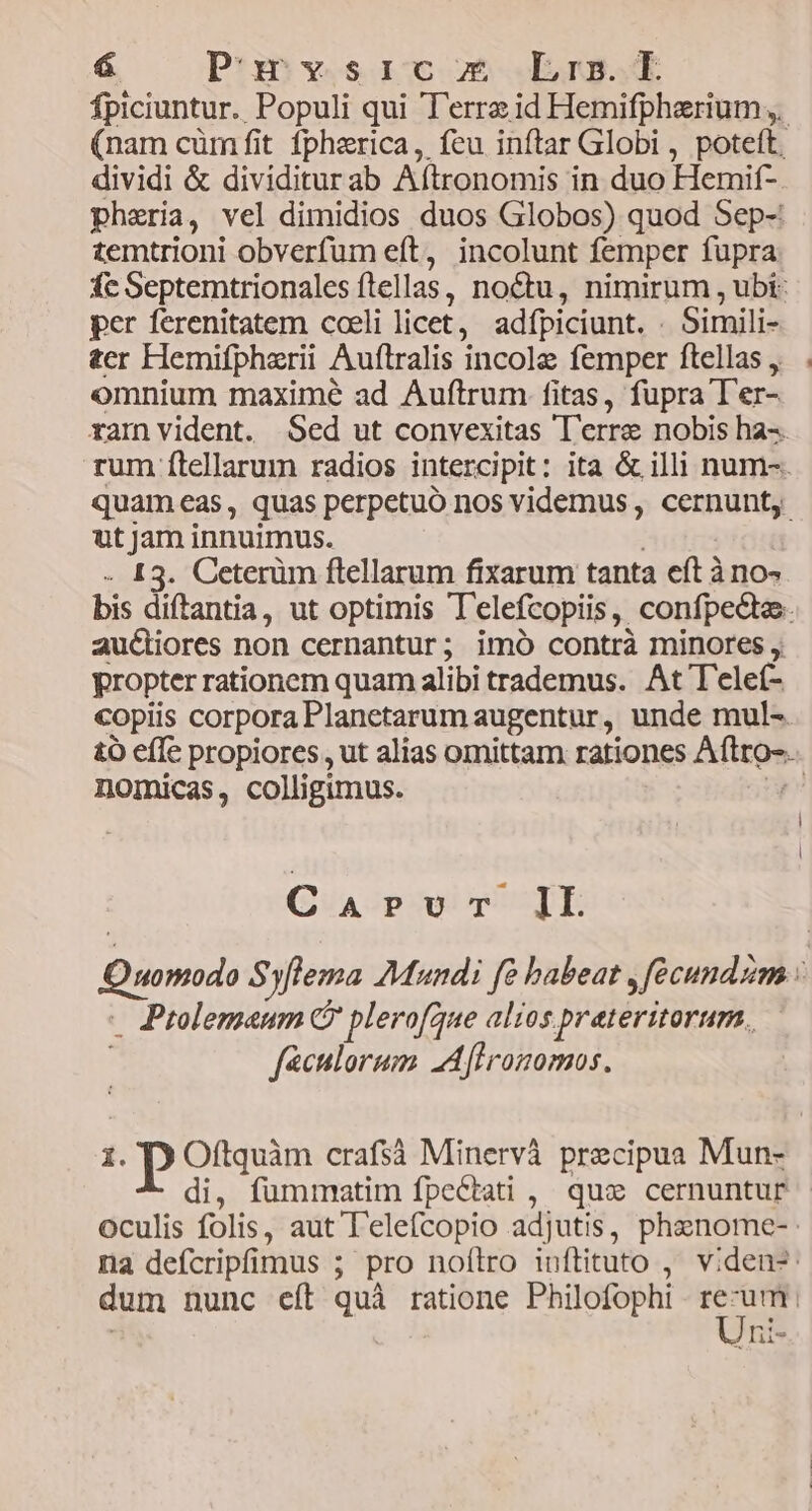 á Punrysrc m Lrs. fpiciuntur.. Populi qui Terrae id Hemifpherium (nam cüm fit fphzrica, feu inftar Globi , poteft, dividi &amp; dividiturab Aftronomis in duo Hemif- pheria, vel dimidios duos Globos) quod Sep-: temtrioni obverfum eft, incolunt femper fupra fc Septemtrionales ftellas, noctu, nimirum , ubi: per ferenitatem cceli licet, adfpiciunt. . Simili- ter Hemifpherii Auftralis incolae femper ftellas, . omnium maximé ad Auftrum fitas, fupra T'er- ramnvident. Sed ut convexitas T'erre nobis ha-- rum ftellarum radios intercipit: ita &amp; illi num-. quameas, quas perpetuó nos videmus, cernunt, ut Jam innuimus. ; . 13. Ceterüm ftellarum fixarum tanta eft à no- bis diftantia, ut optimis T'elefcopiis, confpecte. au&amp;iores non cernantur; imó contrà minores , propter rationem quam alibi trademus. At T'elef- copiis corporaPlanetarum augentur, unde mul- £o effe propiores, ut alias omittam rationes Aftro-. nomicas, colligimus. TL | l CaArvur IL Quomodo Syflema Mundi fe babeat , fecundzm : . Ptolemaeum C plerofqune alios prateritorurn. féculorum LAflronomos. 1. P Oftquàm crafsà Minervà precipua Mun- di, fummatim fpectati , quoc cernuntur oculis folis, aut T'elefcopio adjutis, phenome- na defcripfimus ; pro noítro inftituto , viden-: dum nunc eft quà ratione Philofophi re-um. ]ni-
