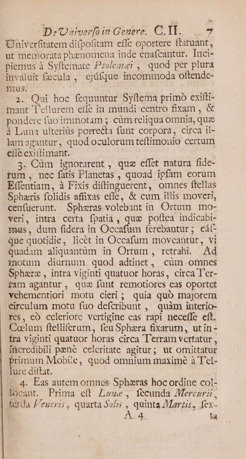 Univerfitatem difpofitam effe oportere ftatuant, ut memorata phenomena inde enafcantur. Inci- piemus à Syftemate Pzoleize: , quod per plura invaluit fecula ,' ejüfque- incommoda oftende- Tuus: TI | 2. Qui hoc fequuntur Syftema primo exifti- . fnant l'ellurem effe in mundi centro fixam , &amp; pondere fuo immotam ;.cüm reliqua omnia, quz à Luna ulteriüs porrecta funt corpora, circa il- lamagantur, quod oculorum teftimouio certum cíle exittimant.- ; 5. Cüm ignorarent , que eflet natura fide- rum, nec fatis Planetas , quoad ipfam eorum Effentiam, à Fixis diftinguerent, omnes ftellas Spheris folidis affixas effe, &amp; cum illis moveri, cenfuerunt. Sphzras volebant in. Ortum. mo- veri, intra certa fpatia , quae poftea indicabi- maus, dum fidera in Occafum ferebantur; eát- que quotidie, licét in Occafum moveantur, vi quadam aliquantüm in Ortum , retrahi. Ad itum diurnum quod adtinet, cüm omnes Sphzere, intra viginti quatuor horas, circa T'er- fam agantur, quz funt remotiores eas oportet vehementiori motu cieri ; quia quó majorem circulum motu fuo defcribunt , quàm interio- res, eo celeriore vertigine eas rapi necefle eft. Coelum ftelliferum, feu Sphera fixarum, utin - tra viginti quatuor horas circa T'erram vertatur , incredibili pené celeritate agitur; ut omittatur primum Mobte, quod omnium maxime à Tel- lure diftat. js ' 4. Eas autem omnes: Sphzras hoc ordine col- locant. Prima eft Lace, fecunda Mercuri, tarda egeris, quarta Solis ^ quinta /Marzzs, fex- «d. ta