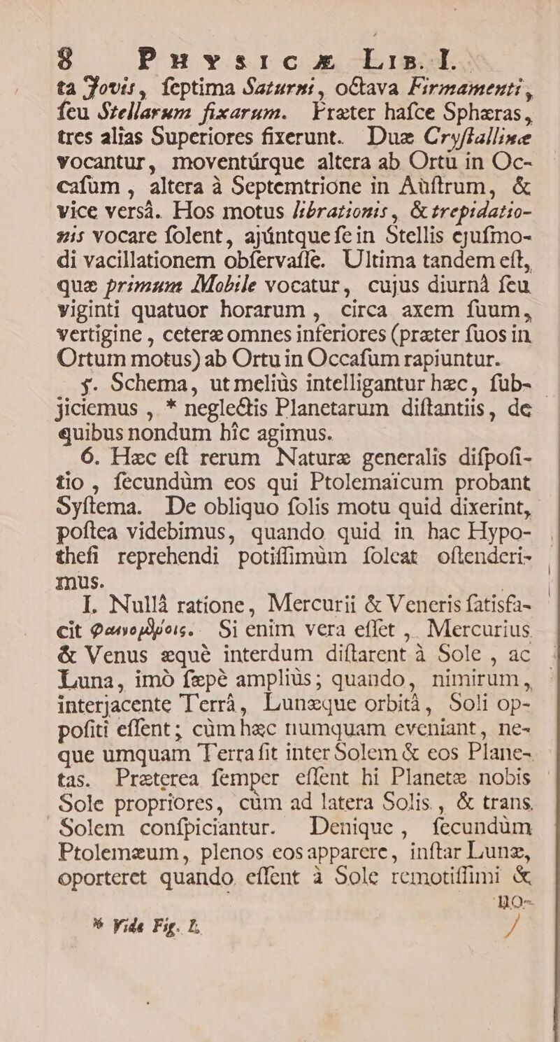 ta Jovir, feptima Sazurmi, oCtava Firmamenti, Íeu Szellarum fixarum. | Freter hafce Spharas, tres alias Superiores fixerunt.. Duz Cryfialline vocantur, moventárque altera ab Ortu in Oc- cafüm , altera à Septemtrione in Aüftrum, & vice versà. Hos motus Jr:Prationis , & trepidatio- zis YOcare folent, ajyántque fein Stellis ejufmo- di vacillationem obfervafle. Ultima tandem eft, que primum IMobile vocatur, cujus diurnà feu viginti quatuor horarum , circa axem fuum, vertigine , ceterz omncs inferiores (prater fuos in Ortum motus) ab Ortu in Occafum rapiuntur. $. Schema, ut meliüs intelligantur hzc, füb- - jiciemus ,. * neglectis Planetarum diftantiis, de quibus nondum bic agimus. 6. Hzc eft rerum Nature generalis difpofi- tio , fecundüm eos qui Ptolemaicum probant Syftema. De obliquo folis motu quid dixerint, poftea videbimus, quando quid in hac Hypo- thefi reprehendi potiffimüm foleat oftenderi- mus. | I. Nullà ratione, Mercurii & Veneris fatisfa- Cit 9«nojdpois. .. Si enim vera effet , Mercurius & Venus equé interdum diftarent à Sole , ac Luna, imó fepé ampliüs; quando, nimirum, interjacente Terrà, Lunzque orbità, Soli op- pofiti effent; càm hac numquam eveniant, ne- que umquam Terra fit inter Solem & eos Plane- tas. Praeterea femper eflent hi Planete nobis Sole propriores, cüm ad latera Solis, & trans Solem confpiciantur. Denique, fecundüm Ptolemzum, plenos eosapparere, inftar Lun, oporteret quando effent à Sole remotiffimi & BOo- * yide Fig. E. »