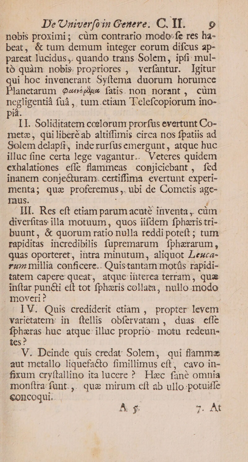 nobis proximi; cüm contrario modo»fe res ha- beat, & tum demum integer eorum difcus ap- pareat. lucidus,. quando trans Solem, ipfi: mul- tó quàm: nobis. propriores ,. verfantur. Igitur qui hoc invenerant Syftema duorum horumce Planetarum eve íatis. non norant , cüm negligentià fuà ,, tum.etiam T'elefcopiorum ino- id. ! LI. Soliditatem ccelorum prorfüs evertunt Co- mete, qüiliberéab altiffimis circa nos fpatiis ad Solem delapfi, inde rurfus emergunt, atque huc illuc fine certa lege vagantur.. Veteres quidem exhalationes effe flammeas conJiciebant , fed inanem conjecturam. certiffima evertunt experi- menta; que proferemus,. ubi de Cometis age- mus. ! HI. Res eft etiam parumacuté inventa. cüm diverfitae illa motuum, quos iifdem fphzris tri- buunt, & quorum ratio nulla reddi poteft ; tum rapiditas incredibilis fupremarum fphaerarum, quas oporteret, intra minutum, aliquot Zezca- rum millia conficere.. Quistantam motüs rapidi- tatem capere queat, atque interea terram, qua inftar puncti eft tot fphzris collata, nullomodo , moveri ? I V. Quis crediderit etiam , propter levem varietatem: in ftellis obfervatam , duas efle fpharas huc atque: illuc proprio- motu redeun- &Cs : V. Deinde quis credat Solem, qui flammes aut metallo liquefaCto fimillimus eft, cavo in- fixum cryítallino italucere ? Hec fané omnia monftra fünt.,. que mirum.eft ab ullo:potuiffe €oncoqui.. A. $; 7. Ad