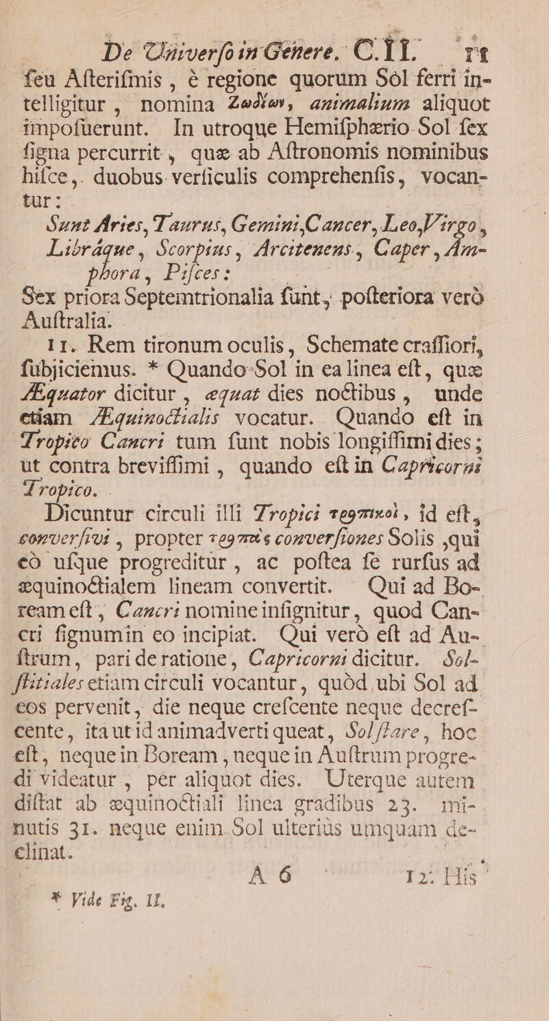 : De Cnaiverfoin Genere. C. T1. — r1 feu Afterifmis , 6 regione quorum Sol ferri in- tellggitur , nomina Zee, azimalhum aliquot impofüerunt. In utroque Hemifpherio-Sol fex figna percurrit, quae ab Aftronomis nominibus hifce,. duobus verficulis comprehenfis, vocan- tur: Bunt Aries, Taurus, Gemini Cancer, LeoVirgo, Libráque, Scorpius, ZArcitenens , Caper ,An- Dootgc poveri v rm Sex priora Septemtrionalia funt, pofteriora veró Auftralia. . 11. Rem tironum oculis, Schemate craffiori, fübjiciemus. * Quando: 5ol in ealinea eft, quz JEquator dicitur , «egqzat dies noCtibus , unde ctian /EÉquimochalis vocatur. Quando eft in Tropito Cancri tum funt nobis longiffimi dies ; ut contra breviffimi , quando efl in Capreorgi Jdropico. . Dicuntur circuli illi Zropici reo7tixoi , id eft, £omver/rui , propter veg7nts cogverfroues Solis qui có ufque progreditur , ac poflea fé rurfus ad squino&amp;ialem lineam convertit. ^ Qui ad Bo-. ream eft, Cancri nomineinfignitur, quod Can- cti fignumin eo incipiat. Qui veró eft ad Au-- ftrüm, parideratione, Caprzcorzi dicitur. —$5/- Jlitiales etiam circuli vocantur, quód ubi Sol ad. eos pervenit, die neque crefcente neque decref-- cente, itautidanimadvertiqueat, $0//72re, hoc eft, nequein Boream , neque in Auftrum progre- di videatur , per aliquot dies. Uterque autem diftat ab zquinocHiali linea gradibus 23. mi- nutis 31. neque enim.5ol ulterius umquam de- clinat. n | AmUmsrt rots *- Vide Fig. I1.