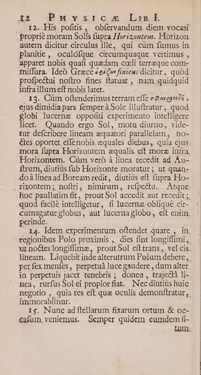 ... 12. His pofitis, obfervandum diem vocas proprie moram Solis fupra Horizoztem. Horizon autem dicitur circulus ille, qui cüm fumus in planitie, oculófque circumquaque vertimus , apparet nobis quafi quedam coeli terreque com- miffüra. Ideó Grece eexco fizieu: dicitur, quód profpectui noflro. fines ftatuat , nam quidquid infraillum eft nobis latet. ! 13. Cüm oftenderimus terram effe e22409405 ,. ejus dimidia pars femper à Sole illuftratur, quod. globi lucerne oppofíiti experimento intelligere licet. Quando ergo Sol, motu diurno, vide- tur defcribere lineam zquatori parallelam, no- &amp;tes oportet effenobis, equales diebus, quia cjus. mora fupra Horizontem «qualis. eft morz intra, Horizontem. Cüm veró à linea recedit ad Au- ftrum, diutiüs fub Horizonte moratur; ut quan- doàlinea ad Boream redit, diutiüs eft fupra Ho- rizontem ;. noftri, nimirum, refpectu. Atque: hoc paullatim fit, prout Sol accedit aut recedit ;. quod facile intelligetur, fi lucernz- oblique cir- cumagatur globus, aut lucernaglobo, eft enim. perinde. .. 14. Idem experimentum oftendet quare , in, regionibus Polo proximis ,, dies fint longiffimi,, ut nocteslongiffime, proutSol eft trans, vel cis. lineam. Liquebit inde alterutrum Polum debere ,. perfex menfes, perpetuá luce gaudere , dum alter in perpetuis Jacet tenebris ;; doneo , trajectà li- nea, rurfusSolei propiorfiat. Necdiutiüs huic: negotio , quia res eft que oculis demonítratur;. immorabimur. | 1$. Nunc adflellarum fixarum ortum &amp; oc- cafum veniemus. Semper quidem eumdem fi- tum.