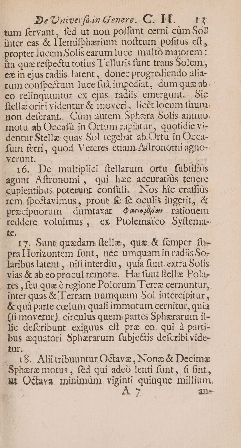 De Quiverfo1n Genere. C. IY. v2 tum fervant, fcd ut non poffunt cerni cüm Sor inter eas & Hemifpherium noftrum pofitus cft ,. propter iucem Solis earum luce multó majorem :: ita quz refpe&tu totius T'elluris funt trans 5olem., e& in ejus radiis. latent ,, donec progrediendo.alia- rum confpectum luce füà impediat, dum qua ab. eo relinquuntur ex ejus. radiis: emergunt. oic ftella oriri videntur & moveri, licét locum fuum. non deícrant.. Cüm autem Sphaera Solis annuo. motu. ab Occafü. in Ortum rapiatur, quotidie vi- dentur Stella quas Sol tegebat ab. Ortu in Occa- fum ferri, quod Vetcres. etiam Adftronomi agno-- verunt. e 16. De multiplici flellarum ortu fubtiliüs agunt Aítrronomi , qui hec accuratiüs tenere cupientibus poterunt confuli. Nos. hic craffiüs. rem. fpectavimus, prout f& fe oculis ingerit, & precipuorum dumtaxat $aeejde» rationem reddere voluimus ,, ex Ptolemaico. 5yítema- tc. 17. Sunt quedam: flelle, que. & fémper fü- pra Horizontem funt, nec umquamin radiis So- laribuslatent, nifiinterdiu, quia funt. extra Solis vias & ab eo procul remote. Hz funt felle Pola- . res , feu que éregione Polorum T'erre cernuntur, inter quas & T'erram numquam 501 intercipitur , & quá parte caelum quafi immotum cernitur, quia - (fi movetur). circulus quem. partes Spherarum il- lic defcribunt exiguus eft pre co. qui à parti- bus zquatori Spherarum fübjedtis defcribi vide- tur. . 18. Aliitribuuntur OGave , Nonz & Decime Sphere motus , fed qui adeó lenti funt, fi fint,, ut Ocdava minimum TES quinque milliam. 7 anz-