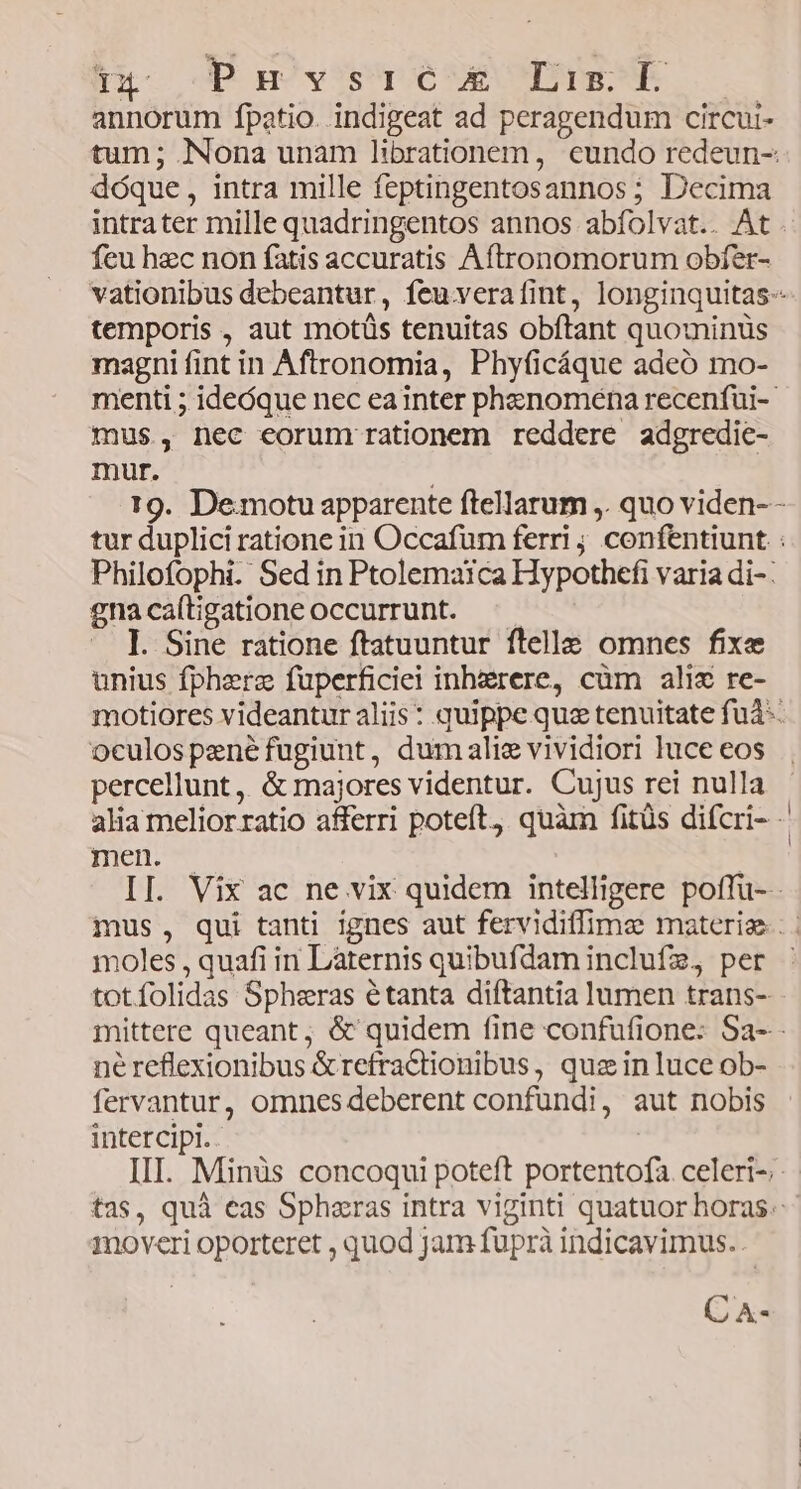 hk CPauóysreuecpDreb | annorum fpatio. indigeat ad peragendum circur- tum; Nona unam librationem, cundo redeun-: dóque, intra mille feptingentosannos ; Decima intrater mille quadringentos annos abfolvat.. At. feu hec non fatis accuratis Aftronomorum obífer- vationibus debeantur, feuverafint, longinquitas-- temporis , aut motüs tenuitas obftant quominus magni fint in Aftronomia, Phyficáque adeó mo- menti ; ideóque nec ea inter phznoména recenfui-- mus, nec eorum rationem reddere adgredie- mur. 19. Demotu apparente ftellarum ,. quo viden-- tur duplici ratione in Occafum ferri ; confentiunt : Philofophi. Sed in Ptolemaica Hypothefi varia di-: gnacaítigationeoccurrunt. —. — ] Sine ratione ftatuuntur ftelle omnes fixe unius fpherz fuperficiei inhrere, cüm alis re- motiores videantur aliis: quippe quz tenuitate fud oculospené fugiunt, dum alie vividiori luce eos percellunt ,, &amp; majores videntur. Cujus rei nulla alia meliorratio afferri poteft, quàm fitüs difcri- - men. a II. Vix ac ne vix quidem intelligere potfu- mus, qui tanti ignes aut fervidiffime materiz-: | moles , quafi in Laternis quibufdam inclufz, per totfolidas Spheras étanta diftantia lumen trans-- mittere queant; &amp; quidem fine confufione: Sa--- néreflexionibus &amp; refractionibus, quzinluce ob- fervantur, omnes deberent confundi, aut nobis intercipl. | III. Minüs concoqui poteft portentofa celeri-; tas, quà eas Spharas intra viginti quatuor horas. moveri oporteret , quod jam fuprà indicavimus.. C A-