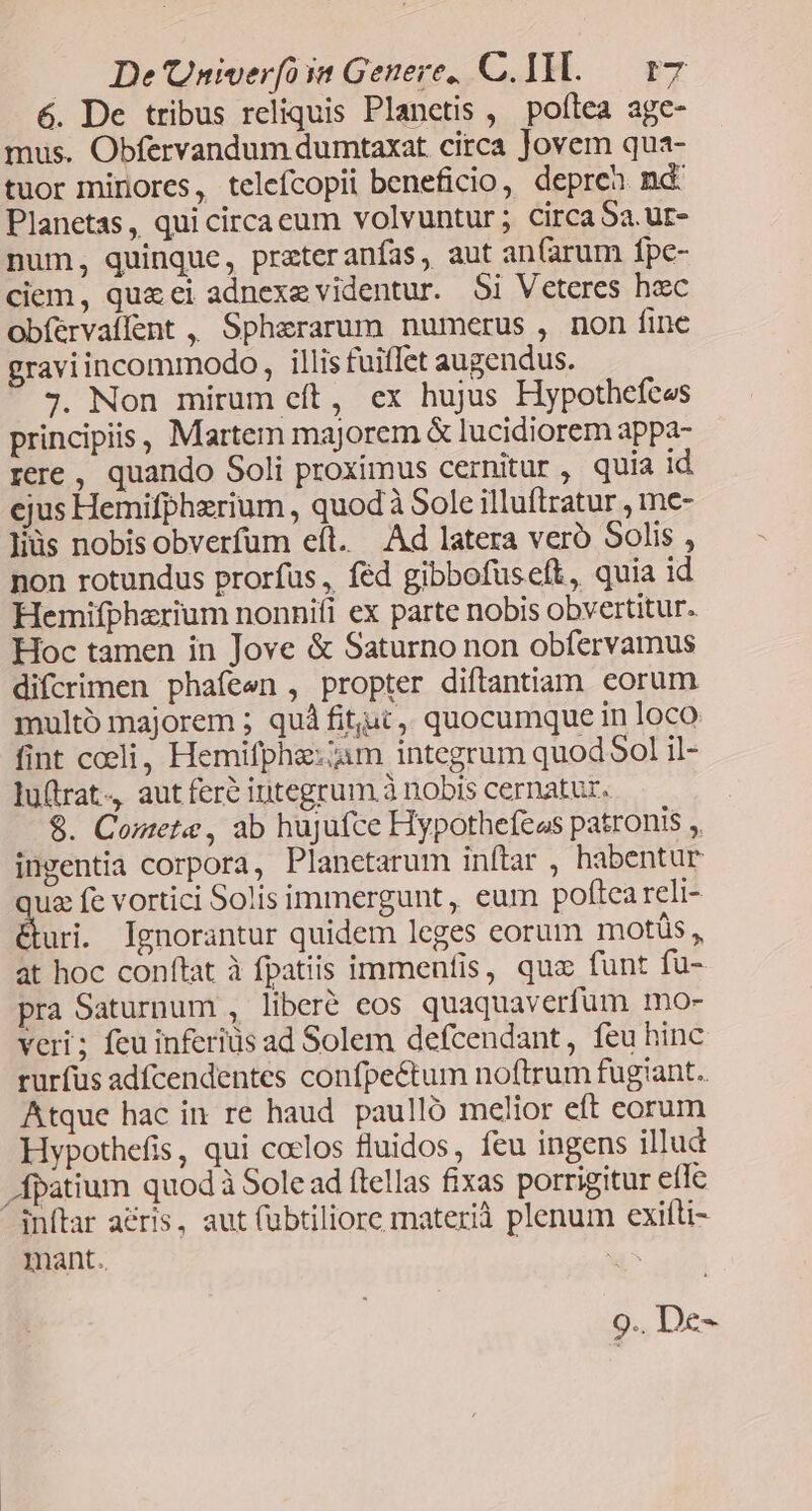 De Univerfoss Genere, C.1ILl.— r7 6. De tribus reliquis Planetis , poftea age- mus. Obfervandum dumtaxat. circa Jovem qua- tuor minores, telefcopii beneficio, depreh nd Planetas , qui circaeum volvuntur; circaSa.ur- num, quinque, prateranías, aut an(arum fpe- ciem, qua ei adnexe videntur. $i Veteres hec obíervallent , Sphararum numerus , non fine graviincommodo , illis fuiffet augendus. j. Non mirum eít, ex hujus Hypothefces principiis, Martem majorem & lucidiorem appa- rere, quando Soli proximus cernitur , quia id ejus Hemifphzrium , quod à Sole illuftratur , me- liüs nobis obverfum eft. Ad latera veró Solis , non rotundus prorfus , féd gibbofüseft, quia id Hemifpherium nonnifi ex parte nobis obvertitur. Hoc tamen in Jove & Saturno non obfervamus difcrimen phafeen , propter diftantiam corum multó majorem ; quà fitjuc,, quocumque in loco fint cceli, Hemifphie:;am integrum quod 5ol il- luftrat, aut fere iutegrum.à nobis cernatur. $. Comete, ab hujufce Hypothefeos patronis ,, ingentia corpora, Planetarum inftar , habentur uz fe vortici Solis immergunt, eum poftea reli- duri. Ignorantur quidem leges eorum motüs, at hoc conftat à fpatiis immenfis, quz funt fü- pra Saturnum , liberé eos quaquaverfum mo- veri; feu inferiüs ad Solem defcendant, feu hinc rurfus adfcendentes confpe&tum noftrum fugiant. Atque hac in re haud. paulló melior eft corum Hypothefis, qui coelos fluidos, feu ingens illud Ápatium quodà Sole ad flellas fixas porrigitur efle ^inftar aéris, aut (übtiliore materià plenum exifti- mant.. oM 9.. De-