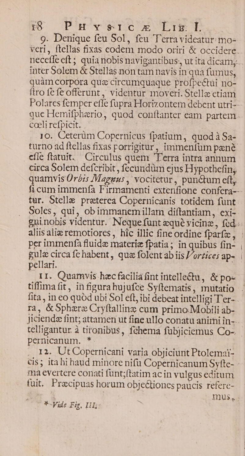 TO SP at^vesqUC OR TTE ql. 9. Denique feu Sol, feu T'erravideatur: mo- inter 5olem &amp; Stellas non tam navis in qua fumus, quàm corpora quz circumquaque profpectui no- ftro fe fe offerunt , videntur moveri. Stellz ctiam coeli refpicit. 10. Ceterüm Copernicus fpatium, quod à Sa- effe ftatuit. Circulus quem Ferra intra annum circa Solem defcribit , fecundüm ejus Hypothefin; quamvis Oris Maguus, vocitetur, punctum eft, per immenfa fluide materie fpatia; in quibus fin- gule circa fe habent, qua folent ab iis J/orzice; ap- pellari. r1. Quamvis hec facilia fint intelle&amp;u, &amp;po« tiffimafit, in figura hujufce Syítematis, mutatio ra, &amp;Sphzre Cryftallinz cum primo.Mobili ab- telligantur à tironibus, fóhema fübjiciemus Co- pernicanum. *. I2. Ut Copernicani varia objiciunt Ptolemat- ma evertere conati funt;(tatim ac in vulgus editum fuit. Pracipuas horum obje&amp;tiones paucis referc- *-Vide Fig, Ii? | 3
