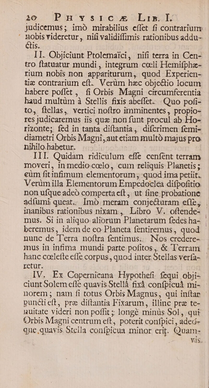 judicemus;. imó mirabilius effet fi contrariunr Hobss videretur , niti validiffimis rationibus addu- Is. II. Objiciunt Ptolema?ci, nifi terra in Cen- tro ftatuatur mundi , integrum cceli Hemifphaz- rium nobis non appariturum, quod Experien- tiz contrarium eft. Verüm hec obje&amp;io locum habere poflet , fi Orbis Magni circumferentia haud multüm à Stellis fixis abeílet. Quo pofi- to, ftellas, vertici noflro imminentes, propio- res judicaremus iis quz non funt procul ab Ho- rizonte; fed in tanta diítantia, difcrimen femi- diametri Orbis Magni aut etiam multó.majus pro nihilo.habetur. III. Quidam ridiculum effe ceníént terram moveri, inmedio.colo, cum reliquis: Planetis 5. eüm fitinfimum elementorum; quod ima petiit. Verümilla Elementorum Empedoclea difpofitio. non ufque adeó comperta eft, ut fine probatione mus. Si in aliquo: aliorum Planetarum fedes ha- beremus, idem de eo. Planeta fentiremus, quod nunc de l'erra noftra fentimus.. Nos credere- hanc coelefte efle corpus. quod inter Stellas vería- retur. IV. Ex Copernicana Hypothefi. fequi obji- ciunt Solem cfle quavis Stellà fixà confpicuà mi- norem ; nam fi totus Orbis Magnus, qui inítar punctieft, pre diítantia Fixarum, illinc pre te- uuitate videri non poffit ; longé minüs Sol, qut Orbis Magni centrum eft, poterit confpici , adeó- que quavis. Steila confpicua minor erit. Quam-