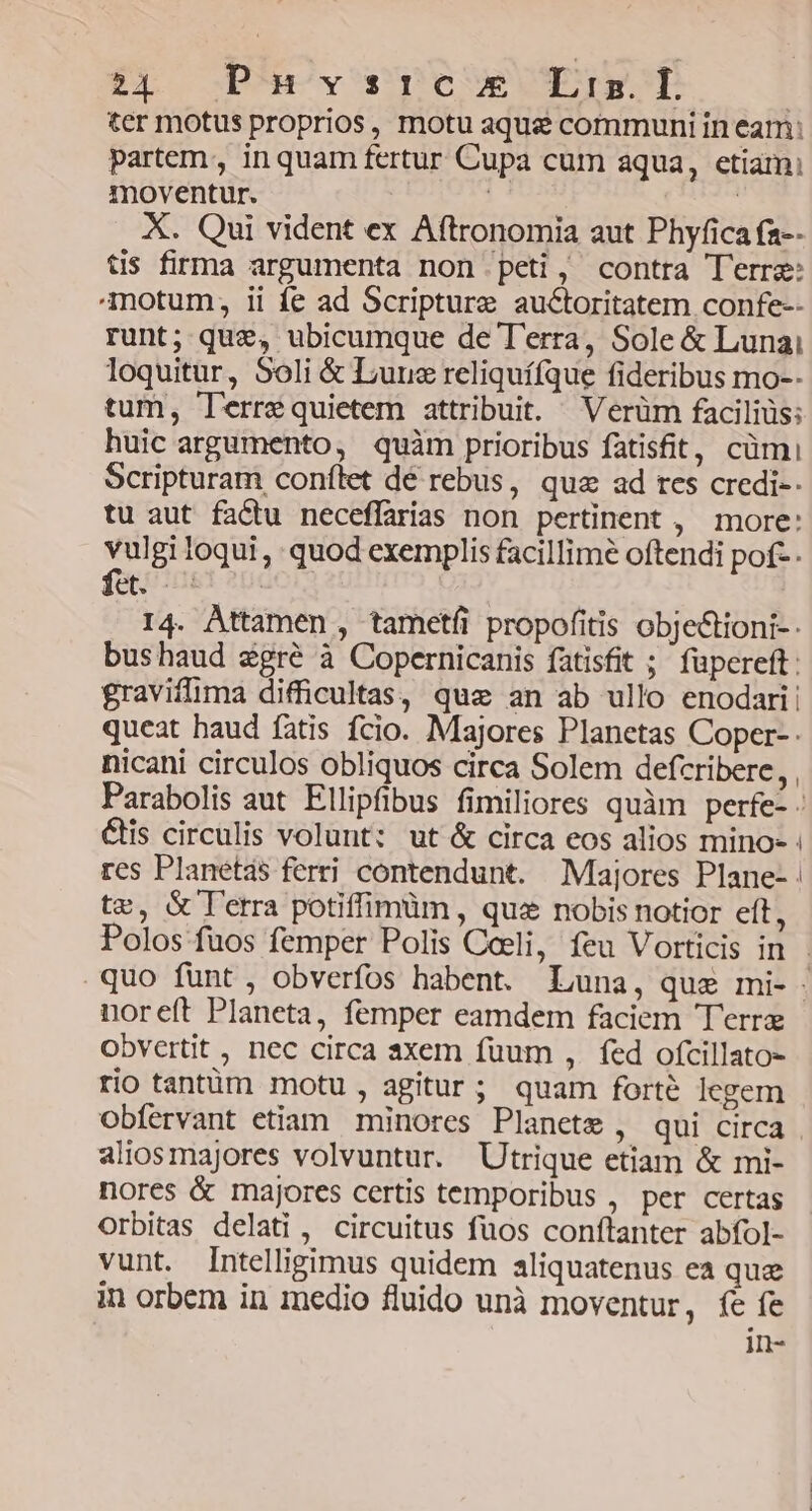 ÉL S P)H)y pe Eu cH | ter motus proprios, motu aque communi in eam; Partem, in quam fertur Cupa cum aqua, etiam; moventur. | : X. Qui vident ex Aftronomia aut Phyfica fa-- tis firma argumenta non peti, contra Terra: motum, ii fe ad Scripture auctoritatem confe-- runt; quz, ubicumque de T'erra, Sole &amp; Lunai loquitur, Soli &amp; Liuus reliquí(que fideribus mo-- tum, Terrequietem attribuit. Verüm faciliüs; huic argumento, quàm prioribus fatisfit, cümi Scripturam conílet dé rebus, qua ad rcs credi-- tu aut factu neceffarias non pertinent , more: vulgi loqui, quod exemplis facillime oftendi pof-. fet. 5 14. Attamen , tametfi propofitis obje&amp;tioni- - bushaud &amp;gré à Copernicanis fatisfit ; füpereft: gravifima difficultas, quz an ab ullo enodari: queat haud fatis fcio. Majores Planetas Coper- nicahi circulos obliquos circa Solem defcribere, , Parabolis aut Ellipfibus fimiliores quàm perfe- &amp;is circulis volunt: ut &amp; circa eos alios mino- : res Planetas ferri contendunt. Majores Plane- te, &amp; lerra potiffimüm , qua nobis notior eft, Polos fuos femper Polis Coeli, feu Vorticis in - quo funt, obverfos habent. Luna, que mi- noreft Planeta, femper eamdem faciem Terre obvertit , nec circa axem fuum ,. fed ofcillato- rio tantüm motu , agitur; quam forté legem obfervant etiam minores Planete , qui circa aliosmajores volvuntur. Utrique etiam &amp; mi- nores &amp; majores certis temporibus , per certas orbitas delati , circuitus fuos conftanter abfol- vunt. Intelligimus quidem aliquatenus ea que in orbem in medio fluido unà moventur, fe fe in-