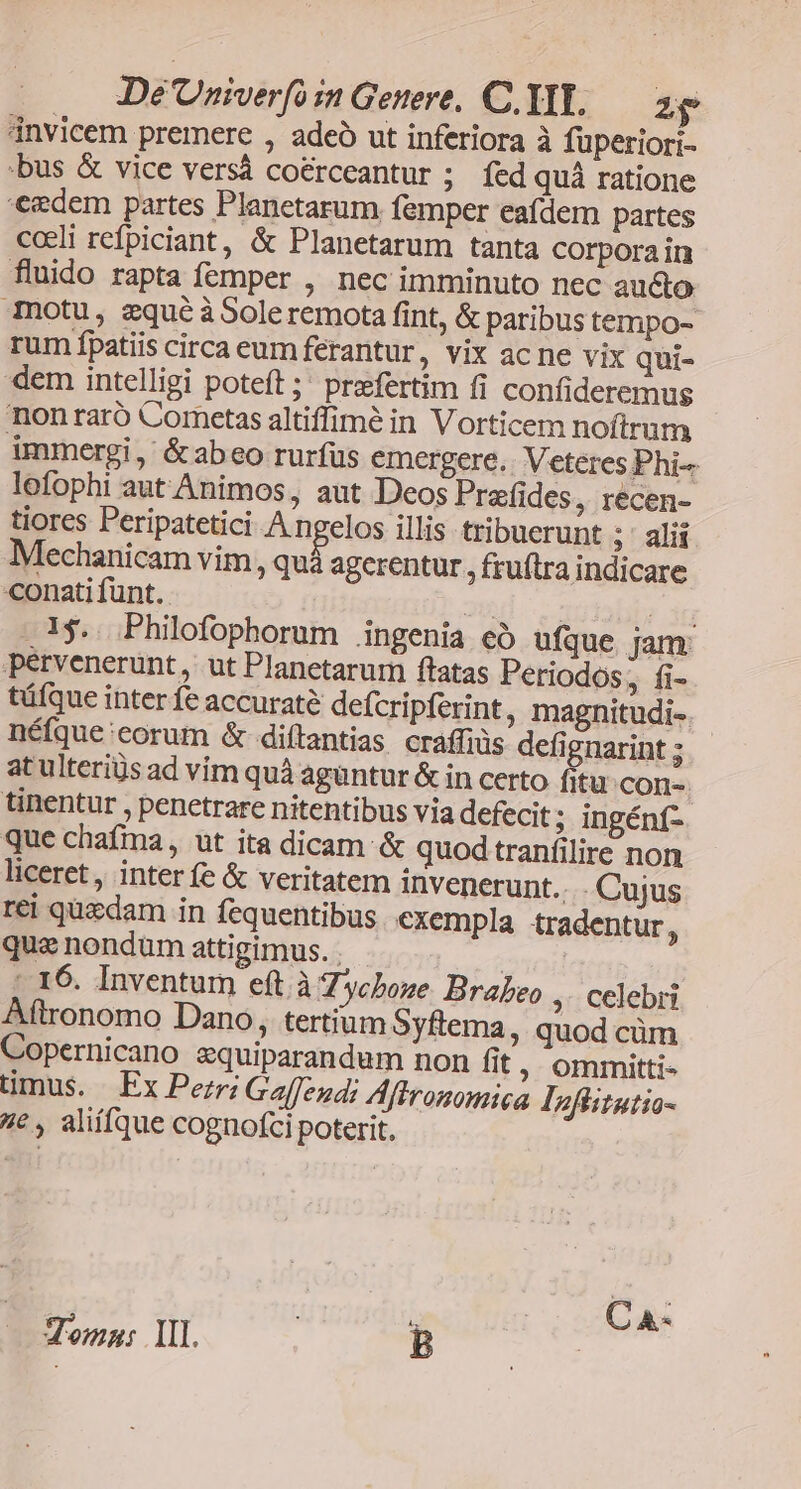 invicem premere , adeó ut inferiora à füperiori- :bus & vice versà coérceantur ; fed quà ratione eedem partes Planetarum femper eafdem partes cceli refpiciant, & Planetarum tanta corpora in fluido rapta femper , nec imminuto nec aucto Tnotu, zqué àSoleremota fint, & paribus tempo-- rum fpatiis circa eum ferantur, vix ac ne vix qui- dem intelligi poteft; praefertim fi confideremus nonraró Cornetas altiffimé in Vorticem noftrum immergi, &abeo rurfus emergere. Veteres Phi lofophi aut Animos, aut Deos Prefides, recen- tiores Peripatetici Angelos illis tribuerunt ; ' alií Mechanicam vim, quà agerentur. fruftra indicare conatifunt. 3t... ; jü .1$. .Philofophorum ingenia cà ufque. jam pervenerunt, ut Planetarum ftatas Periodos, fi- tüfque inter fe accuraté defcripferint, magnitudi-. néfque:corum & diítantias cráffiüs defignarint ; atulteriüs ad vim quà aguntur & in certo fitu cons tinentur , penetrare nitentibus via defecit ; ingénf- que chafma, ut ita dicam. & quod tranfilire non liceret, inter fe & veritatem invenerunt... Cujus rei qüedam in fequentibus cxempla tradentur, que nondum attigimus. . nil - 16. Inventum eft.à Z ycboze Brabeo ,. celebri Aftronomo Dano, tertium Syftema, quod cüm Copernicano zquiparandum non fit ; ommitti- timus. | Ex Pezri Galffendi Aftronomica Inflitutio- 4c , aliífque cognofci poterit. Teomn: 1I. B
