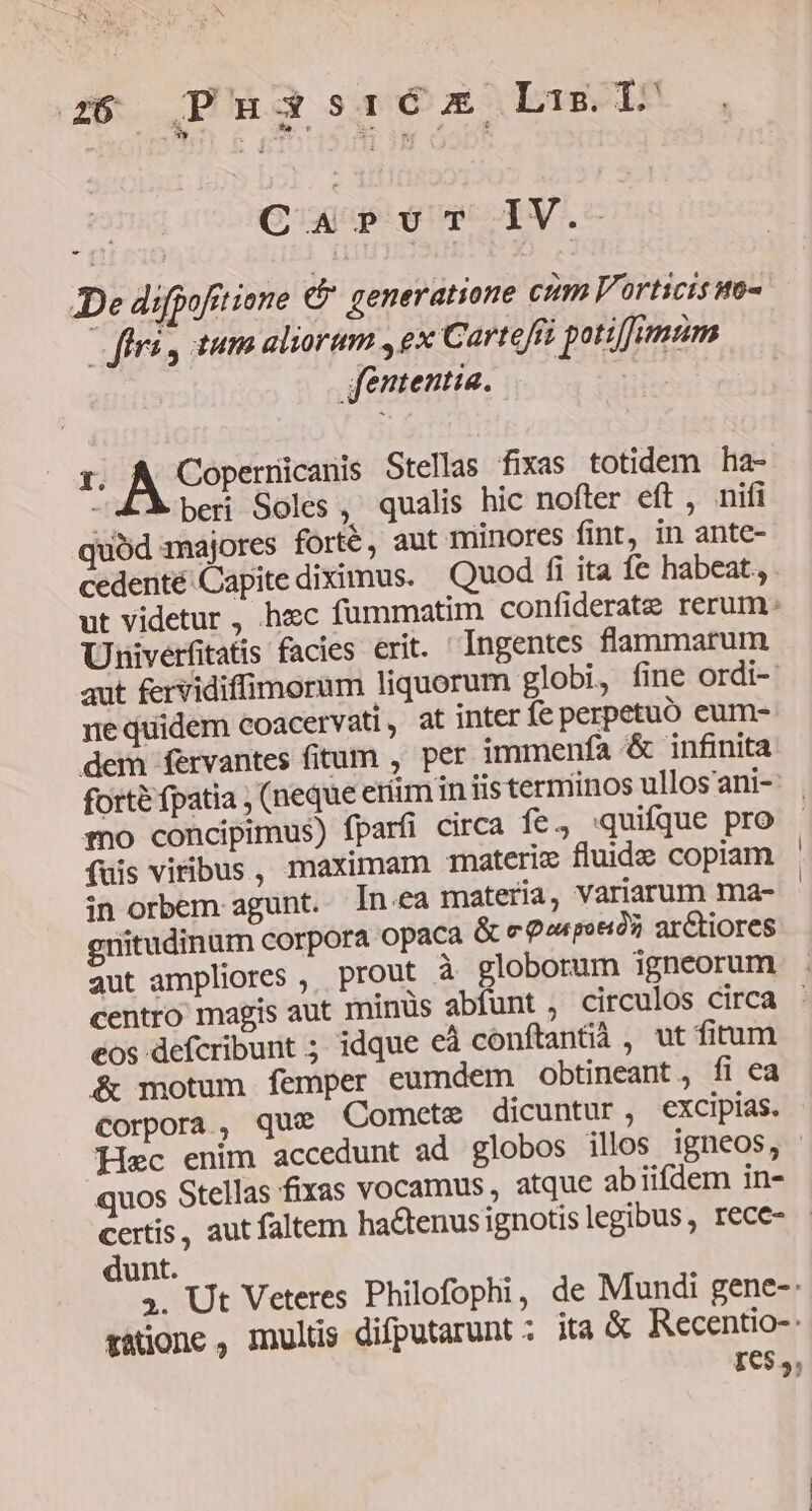 C4 PUT IV. De difpoftt ione c generatione cum Vorticis wo- fri, tum aliorum , ex Cartefit potiffimum fententia. Dus :. A Copernicanis Stellas fixas totidem ha- beri Soles , qualis hic nofter eft, nifi quód majores forté, aut minores fint, in ante- cedenté:Capite diximus. Quod fi ita íc habeat., ut videtur , hec fummatim confiderate rerum: Univerfitatis facies erit. Ingentes flammarum aut £ervidiffimorum liquorum globi, fine ordi- nequidem coacervati, at inter fe perpetuo eum- dem fervantes fitum , per immenfa &amp; infinita forte fpatia ; (neque etiim in iis terminos ullos ani- mo concipimus) fparfi circa fe., quifque pro fuis vitibus, maximam materiz fluide copiam in orbem agunt. In.ea materia, variarum ma- gnitudinüm corpora opaca &amp; e Qorpoeiós, arCtiores centro magis aut minüs abfunt , circulos circa eos defcribunt ; idque eà conftantià , ut fitum &amp; motum femper eumdem obtineant , fi ea corpora, que Comete dicuntur, excipias. quos Stellas fixas vocamus atque abiifdem in- dunt. 34. Ut Veteres Philofophi, de Mundi gene-: tatione , multis difputarunt : ita &amp; Recentio-: IC5,,