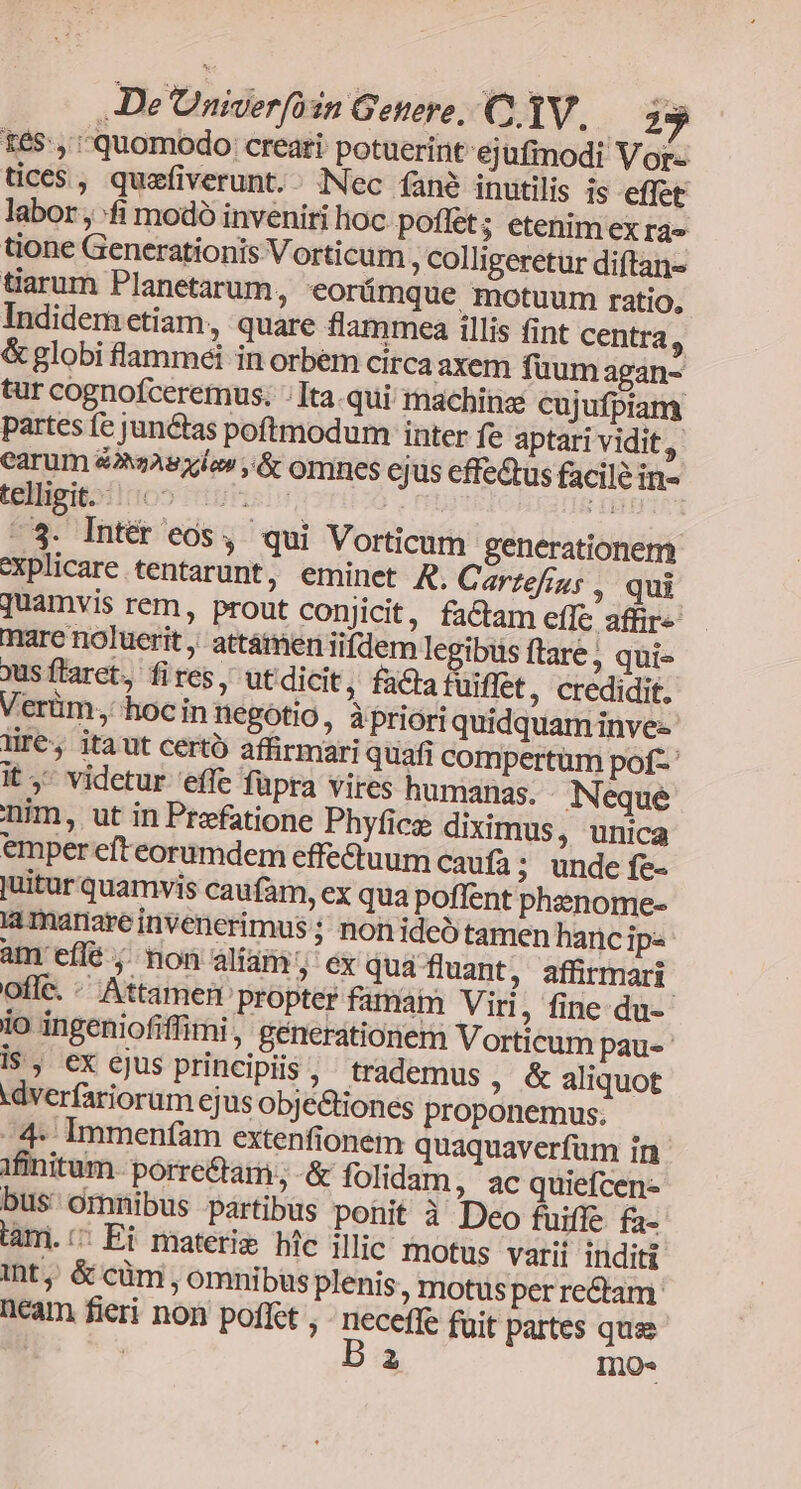féS:, quomodo creari: potuerint ejufmodi Vor« tices, quzfiverunt.- Nec (fané inutilis is effet labor, fi modó inveniti lioc. poflet; etenim ex ra» tione Generationis Vorticum , colligeretur diftan- tiarum Planetarum, *orümque motuum ratio, Indidem etiam, quare flammea illis fint centra, &amp; globi flammei in orbem circa axem fuum agan- tur cognofceremus. :Ita.qui machine cujufpiany partes fe junctas poftmodum inter fe aptari vidit, carum &amp;AeAsxlon ,&amp; omnes cjus effe&amp;us facile in- telligitoiioo dues, | dg -$3. Intér eos, qui Vorticum generationem explicare tentarunt, eminet R. Cartefius , qui quamvis rem, prout conjicit, factam effe affir mare noluerit ,; attámen iifdem legibus ftare; qui- xus ftarct, fires, utdicit, factatuiffet, credidit. Verüm, hoc in negotio , àprioriquidquam invez lir€, itaut certo affirmari quafi compertüm pof- it, videtur 'effe fupra vires humanas. Neque nim, ut in Praefatione Phyfice diximus, unica emper efteorumdem effe&amp;luum caufa; unde fe- juitur quamvis caufam, ex qua poffent pheenome- ia mariare invenerimus ; non ideo tamen hancips àm effé ;. non aliam » €x qua fluant, affirmari offc. - Attamen propter famam Viri, fine-du-- io ingeniofiffimi, génerationern Vorticum pau-- i$, ex cjus principiis , trademus, &amp; aliquot .dverfariorum ejus objetiones proponemus. -4* Immenfam extenfionem quaquaverfum in ifinitum. porre&amp;tam; -&amp; folidam, ac quiefcen- bus omnibus partibus ponit à Deo fuiffe fa- lami./; Ei materie hic illic motus varii inditi int, &amp; cüm , omnibus plenis motus per re&amp;tam neam fieri non poffet , pug fuit partes quae | 2 InQO«