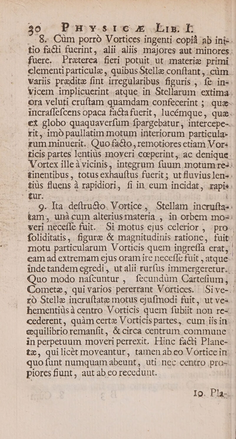 fuerc. Praterea fieri potuit ut. materie. primi rit, imó paullatim motum interiorum particula. tur. ' | 9. Ita deftru&amp;o. Vortice, Stellam incrufta- zo Stelle incruítate motus ejufmodi fuit, ut ves tz, quilicét moveantur, tamen ab eo Vortice in quofunt numquam abeunt, uti nec centro .pro- piores fiunt, aut ab eo receduut.