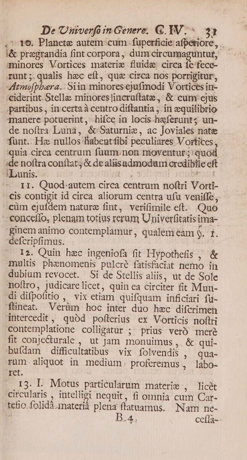 De Univerfó in Genere. G. TV. «. 23 , t6. Planete autem cum fuperficie afpetiore,..— i&amp; pregrandia fint corpora, dum circumaguntut, minores Vortices materie fluide circa fe'fece- runt;.qualis hzc eft, qua circa ros porrigitur, Mitmo[pbara.. Siin minores ejufmodi Vortices in- :€ciderint. Stella minorestincruftate , &amp;. cum:ejus ..partibus , incerta à centro diftantia ;. in equilibrio 3nanere potuerint, hifce in locis haferunt4. un- de noftra Luna, &amp; Saturnie, ac Joviales nate funt.. Hz nullos habentfibi peculiares Vortices, quia circa centrum fuum. non moventur; quod :de noftra conftat; &amp; de aliisadmodum credibtle eft 3Launis. - IU e isa 1I. Quod.autem circa centrum noftri Vorti- cis contigit id circa aliorum centra ufu veniffe, cüm ejufdem nature fint, verifimile eft.. Quo - €onceíio, plenam totius rerum Univerfitatis ima- ginem animo contemplamur, qualem eam L^. defcripfimus. 12. Quin hzc ingeniofa fit Hypothefis , &amp; multis. phznomenis pulcré fatisfaciat nemo ín dubium revocet. Si de Stellis aliis, ut de Sole noftro, judicarelicet, quin ea circiter fit Mun- di difpofitio ,' vix etiam quifquam inficiari fü- ftineat. Verüm hoc inter duo hzc difcrimen intercedit , quód pofterius ex Vorticis noftti contemplatione colligatur; prius veró mere fit conjecturale., ut jam monuimus ,. &amp; qui- buídam difficultatibus vix folvendis , qua- rum.aliquot in medium. proferemus, labo- ret. s 13. I. Motus particularum materie , licét circularis , intelligi nequit, fi omnia cum Car- tefio.folidà.materià plena ftatuamus. Nam ne- - B.4, ceíla--