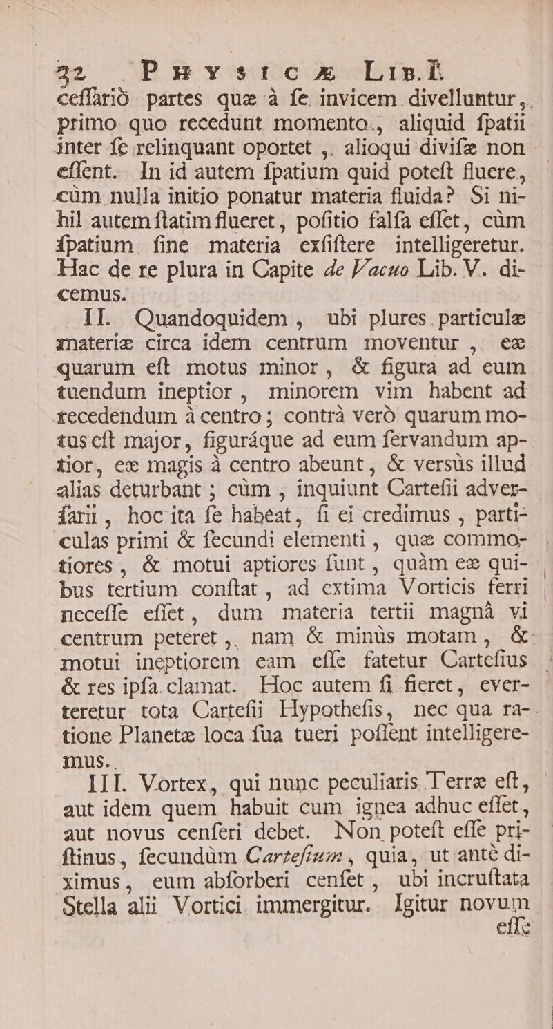 primo quo recedunt momento., aliquid fpatii eflent. In id autem fpatium quid poteft fluere, cum nulla initio ponatur materia fluida? Si ni- hil autem ftatim flueret, pofitio falfa effet, cüm ípatium fine materia exfiftere intelligeretur. Hac de re plura in Capite Ze cuo Lib. V. di- cemus. II. Quandoquidem , ubi plures. particule inaterie circa idem centrum moventur , ez quarum eft motus minor, &amp; figura ad eum tuendum ineptior , minorem vim habent ad recedendum à centro; contrà veró quarum mo- tuseft major, figuráque ad eum fervandum ap- tior, ex magis à centro abeunt, &amp; versus illud alias deturbant ; cüm , inquiunt Cartefii adver- fari, hoc ita fe habeat, fi ei credimus , parti- culas primi &amp; fecundi elementi , quae commo- tiores, &amp; motui aptiores funt , quàm ez qui- bus tertium conftat , ad extima Vorticis ferri neceffe effet, dum materia tertii magnà vi motui ineptiorem eam efle fatetur Cartefius &amp; res ipfa. clamat. Hoc autem fi fieret, ever- tione Planete loca fua tueri poflent intelligere- mus. aut idem quem habuit cum ignea adhuc effet, aut novus cenferi debet. Non poteft effe pri- ftinus, fecundüm Carzefiz; , quia, ut ante di- ximus, eum abforberi cenfet, ubi incruítata Stella alii Vortici immergitur. lgitur novum