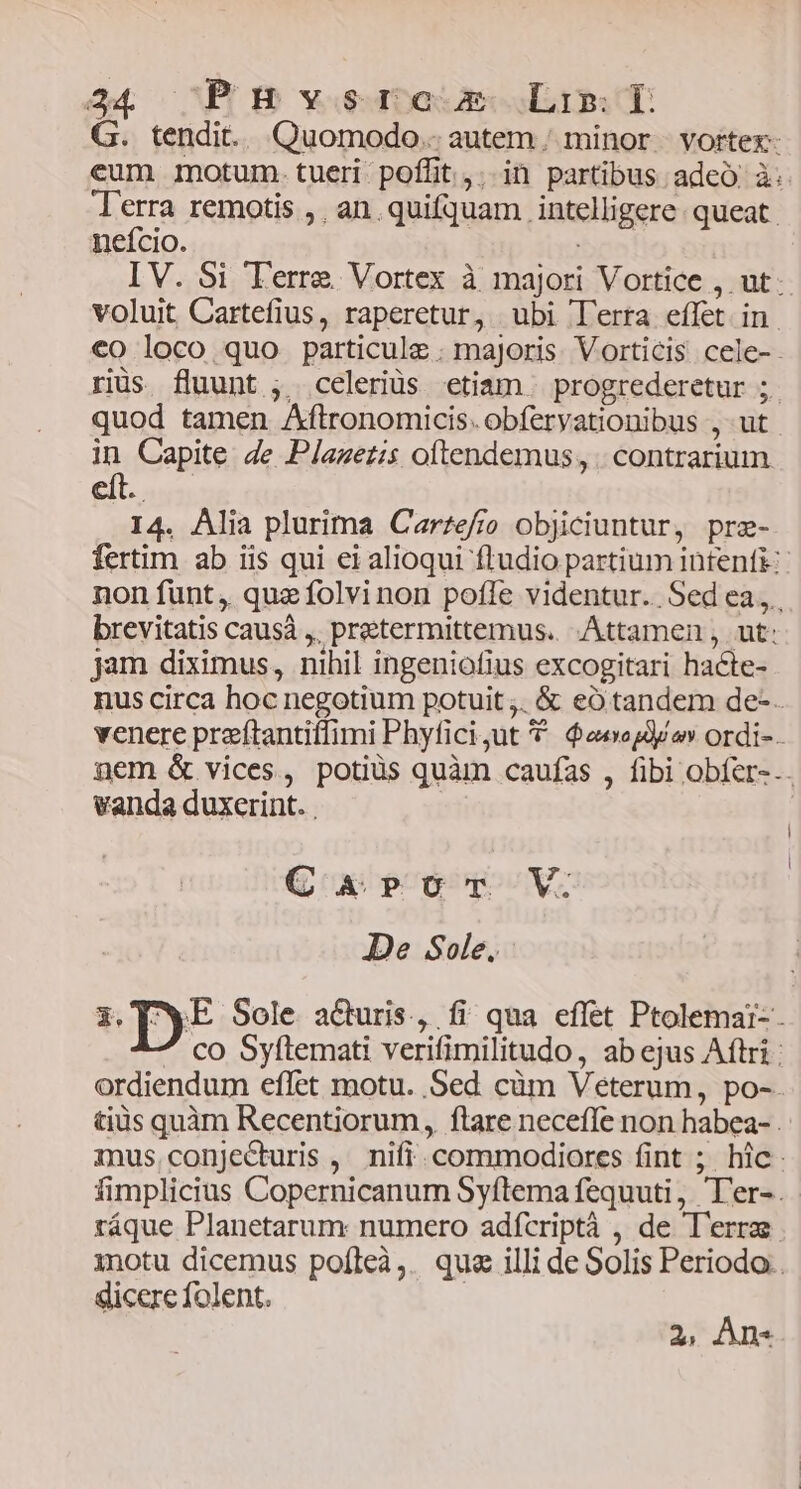 G. tendit. Quomodo. autem, minor | vortex- eum motum. tueri poflit. in partibus adcó à: Terra remotis ,. an quifquam intelligere. queat. nefcio. : IV. Si Terre Vortex à majori Vortice , ut. voluit Cartefius, raperetur, ubi lerra effet in. €o loco quo particule . majoris. Vorticis cele- riüs fluunt ,. celeriüs etiam progrederetur ;. quod tamen Aftronomicis. obferyationibus , ut | in Capite 4e Plazezis oftendemus, . contrarium 14. Alia plurima Carzefro objiciuntur, pre- fertim ab iis qui ei alioqui ftudio partium intenfi:- non funt, quz folvinon pofle videntur. Sed ea, brevitatis causà ,, preetermittemus.. Attamen , ut: jam diximus, nihil ingeniofius excogitari hacte- nus circa hoc negotium potuit ;. & eó tandem de-. venere preftantiffimi Phyfici;ut 9 eee o ordi-- nem & vices, potiüs quàm caufas , fibi obfer-.. vanda duxerint. . | i C 45pÉocr V. Je Sole. i. DE Sole a&uris., fi qua effet Ptolemai- ^ co Syftemati verifimilitudo, ab ejus Aftri: ordiendum eflet motu. Sed cüm Veterum, po-. tiüs quàm Recentiorum, ftare neceffe non habea- . mus conjecturis , nifi. commodiores fint ; hic. fimplicius Copernicanum Syftema fequuti, T'er-. ráque Planetarum numero adfcriptà , de T'errae inotu dicemus pofleà,. que illi de Solis Periodo. dicere folent. 2s An«