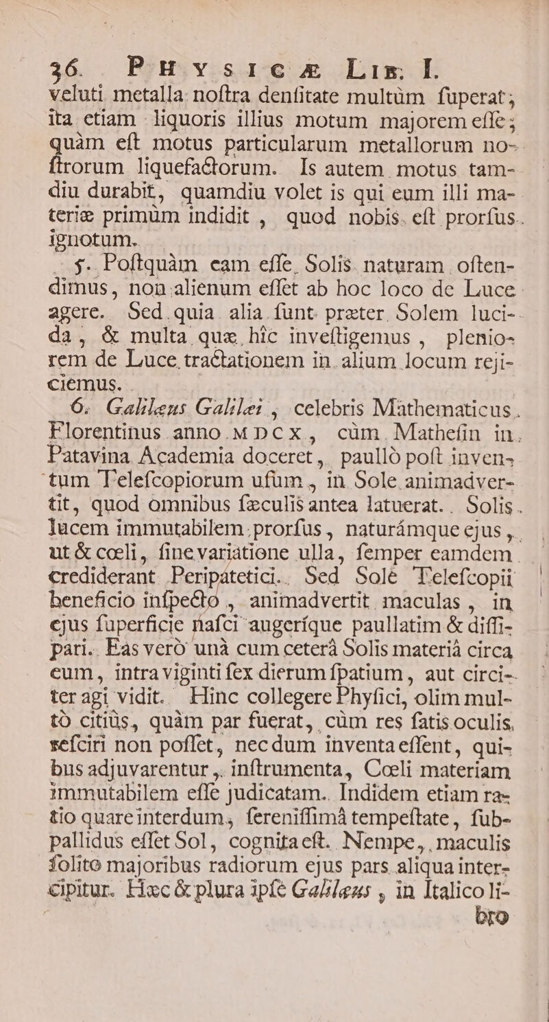 3&amp; . Ris visae mE Lim E veluti metalla: noftra denfitate multüm fuperat; ita etiam liquoris illius motum majorem efle ; quàm eít motus particularum metallorum no- ftrorum liquefa&amp;ctorum. Is autem. motus tam- diu durabit, quamdiu volet is qui eum illi ma- terie primüm indidit , quod nobis. eft prorfus. ignotum. . $. Poftquàm eam effe, Solis. naturam | often- dimus, non alienum effet ab hoc loco de Luce agere. Sed quia. alia. funt. preter, Solem luci-- da, &amp; multa quz hic inveftigemus , plenio- rem de Luce tractationem in. alium locum reji- ciemus. 6. Galileus Galilei , celebris Mathematicus. Florentinus anno.M DCX, cüm.Mathefin in. Patavina Academia doceret, paulló poft inven- 'tum Telefcopiorum ufüm , in Sole animadver- tit, quod omnibus fzculis antea latuerat.. Solis. Tücem immutabilem.prorfus, naturámque ejus ,. ut&amp;coli, finevariatione ulla, femper eamdem crediderant Peripatetici. Sed Sole Telefcopii beneficio infpecto , animadvertit. maculas, in cjus fuperficie nafci augeríque paullatim &amp; diffi- pari.. Eas veró unà cum ceterà Solis materiá circa eum, intra viginti fex dierum fpatium , aut circi-- teragi vidit. Hinc collegere Phyfici, olim mul- to citiüs, quàm par fuerat, cüm res fatis oculis, sefciri non poflet, necdum inventaeffent, qui- bus adjuvarentur ,. inftrumenta, Coeli materiam immutabilem effe judicatam.. Indidem etiam ra- tio quareinterdum, fereniffimá tempeftate, fub- pallidus effet Sol, cognitaeft. Nempe, , maculis folito majoribus radiorum ejus pars aliqua inter- cipitur. Hxc &amp; plura 3pfé Ga/azs , in PED li- ro