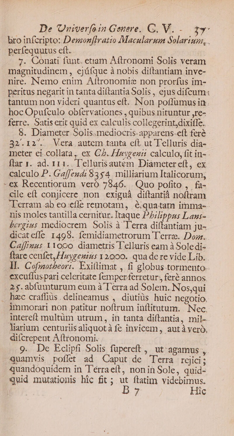 bro infcripto: Demon[lratio Macularsm Solarium, . períequutus eft. 7. Conati funt. etiam Aftronomi Solis veram magnitudinem , ejáfque à nobis diftantiam inve- nire. Nemo enim Aítronomiz non prorfus im- peritus negarit in tanta diftantia Solis, ejus difcum« tantum non videri quantus eft. INon poffumus in. hoc Opufculo obfervationes , quibus. nituntur ,re- ferre. Satis erit quid ex calculis collegerintdixiffe. 8. Diameter Solis.mediocris- apparens-eft feré - 32.12. Vera autem tanta eft. ut Telluris dia- meter ei.collata, ex CZ. Hzygezi: calculo, fit in- - ftar 1. ad. 111. l'ellurisautem Diámetereft, ex calculo P. Ga[Jeud; 8354 milliarium Italicorum, -ex Recentiorum vero 7846. Quo pofito , fa- cile eft conjicere non exiguá diftantià noftram Terram ab eo effe remotam, &amp;;quatam imma-- nis moles tantilla cernitur. Itaque Pblippus Lans- bcrgz45 mediocrem. Solis à Terra diftantiam ju- dicatefle 1498. femidiametrorum T'erre. Dom. Caff/iuus YYooo diametris Telluris eam à Soledi- ftare cenfet, Hzygenins 12000. qua de re vide Lib... ll. Cofmotbeori. Exiftimat , fi globus tormento- excuflus pari celeritate femper ferretur, feré annos. 25. abfumturum eum à T'erra ad Solem. Nos,qui . hec craflius delineamus , diutiüs huic negotio. immorari non patitur noftrum iüftitutum. |. Nec. intereft multüm utrum, in tanta diftantia, mil- liarium centuriis aliquot à fe invicem , aut à vero, difcrepent Aftronomi. 9. De Eclipfi Solis füpereft , ut agamus ,. quamvis poflet ad Caput de T'erra rgjici; quandoquidem in Térraeít, nonin Sole, quid- Quid mutationis hic fit ; ut ftatim videbimus. D7 Hic