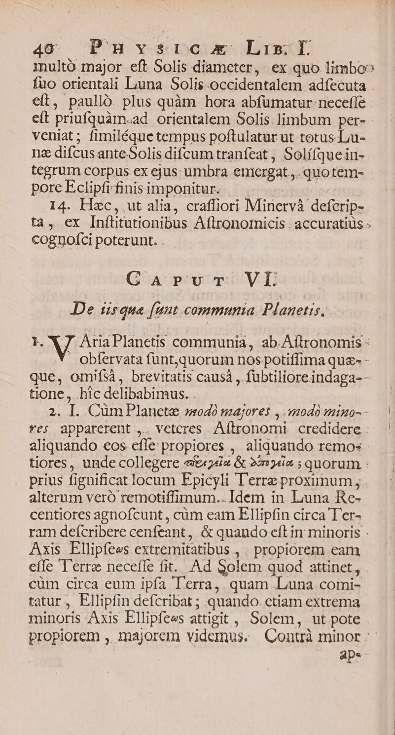 inulto major eft Solis diameter, ex quo limbo? fuo orientali Liuna Solis.occidentalem adíecuta . eft, paulló plus quàm hora abfümatur necefle cít priufquàm.ad orientalem Solis limbum per- - veniat; fimiléque tempus poftulatur ut totus -Lu- nz difcus ante Solis difcum tranfeat , Solí(quein- tegrum corpus ex ejus umbra emiergat.,. quotem- pore Eclipfi-finis imponitur. ; I4. Hxc, ut alia, craffiori Minervà defcrip- ta, ex Inítitutionibus Aflronoricis . accuratius - cognpofci poterunt. . Carvr VEI Je tisque [unt communia. Planetis, I. X7 AriaPlanetis communia, ab.Aftronomis - Oobfervata fünt,quorum nos potiffima quz- - que, omifsà, brevitatis causa , fübtiliore indaga-- tione, .hic delibabimus. . 2. I. Cüm Planete »odà majores ,.220d0 9mo-- — ve; apparerent ,.. vetcres Aítronomi credidere — | aliquando eos efle: propiores , aliquando remos tiores, unde collegere &&sia & 2e ; quorum : prius fignificat locum Epicyli Terre proximum, alterum veró remotiffimum.. Idem in Luna Re- centiores agnofcunt, cüm eam Ellipfin circa T'er- ram deícribere cenfeant, & quando eft in minoris : Axis Ellipfees extremitatibus , . propiorem eam efle Terre neceffe fit. Ad Solem quod attinet, cüm circa eum ipfa Terra, . quam .Luna comi- tatur, Ellipfin defcribat ; quando. etiam extrema minoris Axis Ellipfees attigit , Solem, ut pote propiorem ,. majorem videmus. Qontrà minor : aps