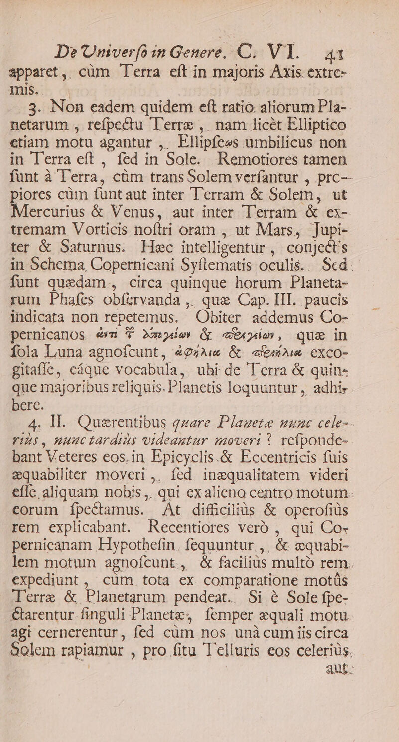apparet, cüm T'erra eft in majoris Axis. extre- IülbsL ^ ! 3. Non eadem quidem eft ratio aliorum Pla-- netarum , refpectu Terre , nam licét Elliptico etiam motu agantur ,. Ellipfees umbilicus non in lerra eft , fed in Sole. Remotiores tamen funt à T'erra, cüm transSolem verfantur , prc-- piores cüm funtaut inter T'erram &amp; Solem, ut Mercurius &amp; Venus, aut inter Terram &amp; ex- tremam Vorticis noftri oram , ut Mars, Jupi- ter &amp; Saturnus. Hsc intelligentur , conject's in Schema, Copernicani Syílematis oculis.. Scd. funt quedam , circa quinque horum Planeta- rum Phafes obf&amp;rvanda ,. que Cap. III. paucis indicata non repetemus. Obiter addemus Co- pernicanos ew 7 x-jde» &amp; eie, que in íola Luna agnofcunt, 4&amp;9gAw &amp; eee exco- gitaffe, eáque vocabula, ubi de Terra &amp; quin« que majoribus reliquis. Planetis loquuntur , adhis . bere. 4. Il. Querentibus qzare Plazgete nmauzc cele-- VIES, nuuc tardis videautur moveri * reífponde- bant Veteres eos.in Epicyclis.&amp; Eccentricis fuis &amp;equabiliter moveri ,; fed inequalitatem videri eflc aliquam nobis, qui exalieno centro motum: corum íÍpectamus. At difüciliüs &amp; operofiüs rem explicabant. Recentiores veró , qui Co- pernicanam Hypothefin. fequuntur ,, &amp; zquabi- lem motum agnofcunt, &amp; faciliüs multó rem. expediunt , cüm. tota ex comparatione motüs lerre &amp; Planetarum. pendeat.. Si &amp; Sole fpe- Garentur.finguli Planete, femper equali motu. agt cernerentur, fed cüm nos unà cum iis circa 90lem rapiamur , pro fitu Telluris eos celeriüs, aut.