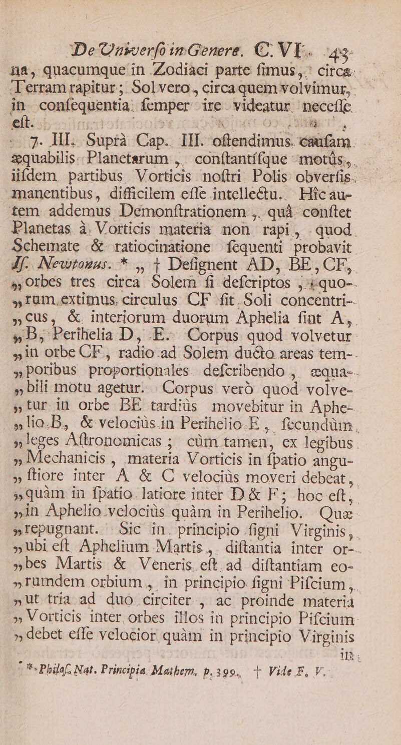 De Oasverfo inGenere. €. VE. 4. na, quacumque in Zodiaci parte fimus, circa: Terram rapitur; Solvero, circa quem volvimur, - in coníequentia. femper ire videatur necefle eit. qitlodrioofet Won o gos, -.3. HI. Suprà Cap. III. oftendimus. caufam &amp;quabilis.. Planetserum ,. conítantí(que -motüs, . lidem partibus Vorticis noftri. Polis. obverfis.. manentibus, difficilem efle intelle&amp;tu. Hicau- tem. addemus Demonítrationem ,. quà conftet Planetas à. Vorticis materia non rapi, quod. Schemate .&amp;. ratiocinatione fequenti probavit Jf. Newtosas. * ,, t Defignent AD, BE,CF, sOrbes tres circa Solem fi defcriptos ,:«quo-. ,rüm.extimus, circulus CF fit. Soli concentri-- »C€us, &amp; interiorum duorum Aphelia fint A,. »DB, Perihelia D, .E.. Corpus quod volvetur 51n orbe CF, radio. ad Solem ducto areas tem- »Poribus proportionales. defcribendo , ^ equa-. bili motu agetur. . Corpus vero quod volve- »tur in orbe BE tardiüs movebitur in Aphe- »lio.B, &amp; velociüs.in Perihelio.E ,. fecundüm., »leges Aftronomicas ; cüm tamen, ex legibus . » Mechanicis , materia Vorticis in fpatio angu- » ftiore inter A &amp; C velociüs moveri debeat, »quàm in fpatio latiore inter D.&amp; F; hoc eft, »in Aphelio.velociüs quàm in Perihelio. Qua »repugnant. Sic in. principio figni Virginis, . »Ubi eft Aphelium Martis, diftantia inter or-. »bes Martis &amp; Veneris. eft. ad diftantiam eo- »Tümdem orbium, in principio figni Pifcium ,. »ut tria ad duo circiter , ac proinde materià » Vorticis inter orbes illos in principio Pifcium: » debet effe velocior quàm in principio Virginis 1: