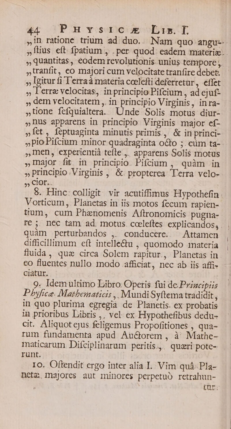 , tranfit, co majori cum velocitate tranfire debet. » Igitur fi T'erraà materia ccelefti deferretur, effet » lerre velocitas, in principio Pifcium , ad cjuf- » dem velocitatem ,. in principio Virginis, inra- »tione feíquialtera.. Unde Solis motus diur- us apparens in principio Virginis major ef- »Íet, feptuaginta minutis primis , & in princi- »PioPifciam minor quadraginta octo ;. cüm ta- ,1nen, experientià tefle ,. apparens Solis motus »1najor fit in principio. Pifcium , quàm in ?9 CIOFL... Vorticum,. Planetas in iis motos fecum rapien- tium, cum Phenomenis Aftronomicis pugna- quàm perturbandos ,. conducere. — Attamen difficillimum eft intelle&u , quomodo materia fluida, quz circa Solem rapitur, Planetas in co fluentes nullo modo .afficíat, nec ab iis affi- ciatur. 9. Idem ultimo Libro. Operis fui de .Prigcipiis Pbyfice. Mathematicis ,, Mundi Syftema tradidit , in quo plurima egregia de Planetis. ex probatis in prioribus Libris ,. vel: ex Hypothefibus dedu- cit. Aliquot cjus feligemus Propofitiones , qua- rum fundamenta apud Auctorem , à; Mathe- maticarum Difciplinarum peritis.,. quzri pote- runt. 10. Oflendit ergo inter alia I. Vim quá. Pla- netz, majores aut minores perpetuo retrahun-