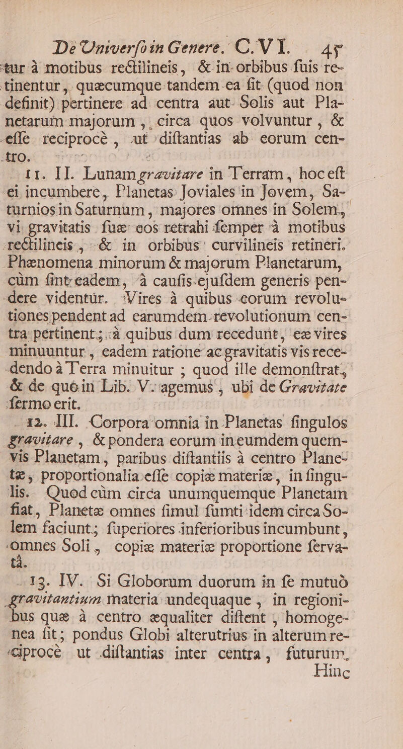 tur à motibus reCtilineis, & in- orbibus fuis re- tinentur ,. quecumque tandem ..ea fit. (quod non definit) pertinere ad. centra aut. Solis aut Pla- netarum majorum ,, circa quos volvuntur , & efle reciproce , .ut^diftantias ab. eorum cen- -£ro. mem e —r. II. Lunamgrazoitare in Terram, hoceft €i incumbere, Planetas. Joviales in Jovem, 5a- turniosin Saturnum , majores omnes in Solem. vi gravitatis fus eos retrahi femper à motibus recdlineis, -«& in orbibus curvilineis retineri. Phenomena minorum & majorum Planetarum, cüm finteadem, à caufis.ejufdem generis pen- dere videntur. Vires à quibus eorum revolu- tiones pendent ad earumdem.revolutionum cen- tra pertinent;.:à quibus dum recedunt, ez vires minuuntur, eadem ratione ac gravitatis vis rece- dendo à Terra minuitur ; quod ille demonftrat, & de quóin Lib. V. agemus , ubi de Gravizare fermo erit. - 32. III. Corpora omnia in Planetas fingulos &ravitare , & pondera eorum ineumdem quem- vis Planetam, paribus diftantiis à centro Plane- t€, proportionalia.effe copie materie, in fingu- lis. Quod cüm circa unumquemque Planetam fiat, Planete omnes fimul fumti idem circa So- lem faciunt; fuperiores inferioribus incumbunt, omnes Soli, copie materiz proportione ferva- tà. 13. IV. Si Globorum duorum in fe mutuó greuttantium materia undequaque ,. in regioni- bus que à centro equaliter diftent , homoge- nea fit; pondus Globi alterutrius in alterum re- /Ciprocé ut diftantias inter centra, futurum, Hinc