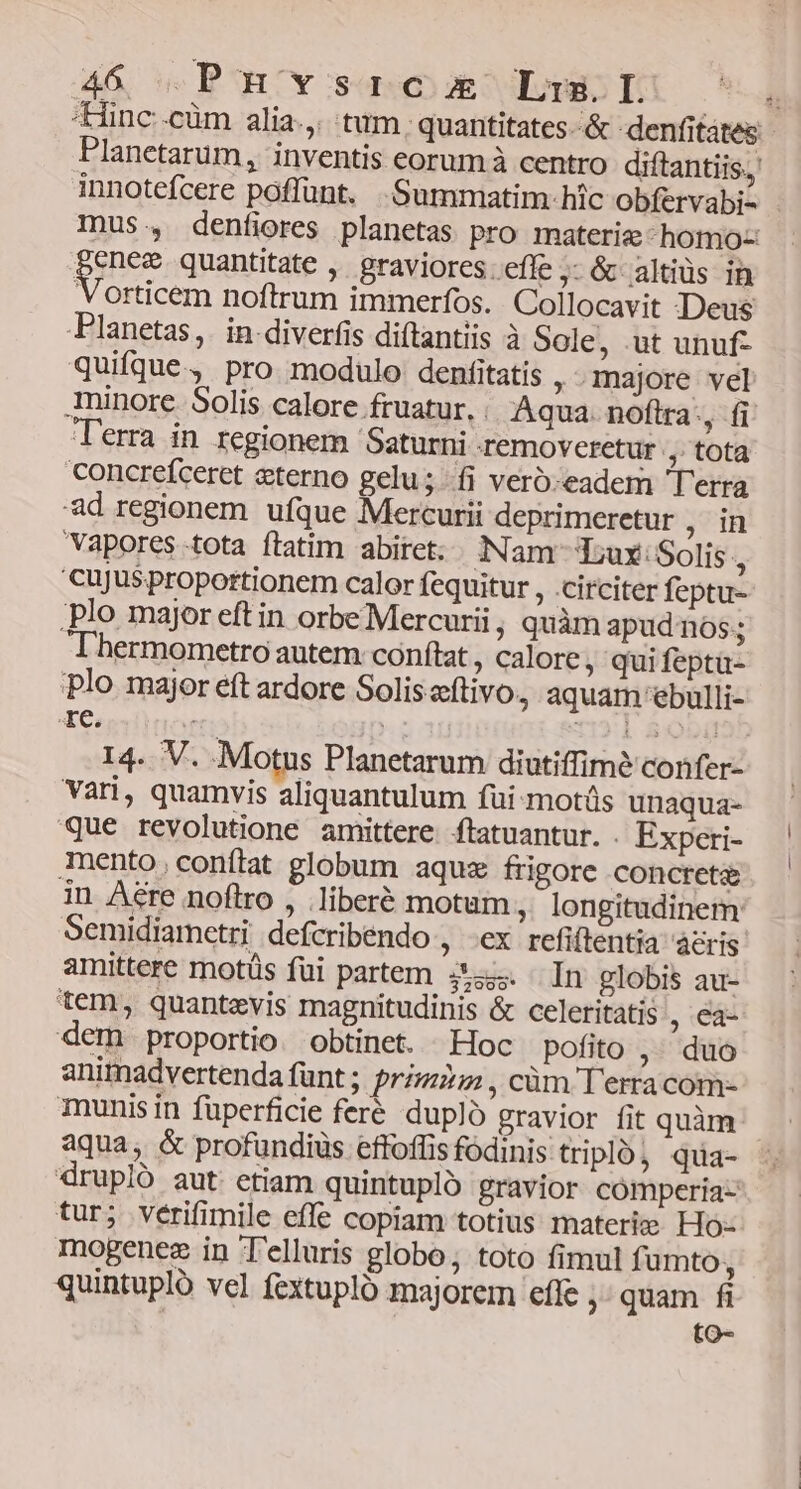tinc.cüm alia.,. tum, quantitates &amp; denfitates:- Planetarum, inventis eorum à centro diftantiis.; innotefcere poffunt. .:Summatim- hic obfervabi- . mus., denfiores planetas pro materie -homo- pn quantitate , graviores. effe ;- &amp; altiüs in Vorticem noftrum immerfos. . Collocavit Deus Planetas, in diverfis diftantiis à Sole, ut unuf- quifque, pro modulo denfitatis , Inajore vel minore. Solis calore fruatur. . Aqua. noftra-, fi Terra in regionem Saturni -removeretur , tota Concreíceret «terno gelu; fi veró:eadem Terra ad regionem ufque Mercurii deprimeretur , in Vapores tota ftatim abiret: Nam Tux: Solis , 'cujJusproportionem calor fequitur , .circiter feptu- ;plo major eft in orbe Mercurii , quàm apud ns; hermometro autem: conftat , calore, quifeptü- plo major eft ardore Soliseftivo, aquam ebulli- Xe, T ; . L S0 : 14. V. .Motus Planetarum diutiffime confer- Vari, quamvis aliquantulum fui-motüs unaqua- que revolutione amittere. ftatuantur. . Expeti- mento,conítat globum aqux frigore concrete in Are noflro , .liberé motum , longitudinem: Semidiametri defcribendo ; €x refiftentia aeris amittere motüs fui partem z35. In globis au- tem, quantevis magnitudinis &amp; celeritatis , €à- dem proportio. obtinet. Hoc pofito ,. duo animadvertenda funt; prim; , cüm Terra com- munis in füuperficie feré dupl gravior fit quàm aqua, &amp; profundius effoffis fodinis: tripló, qua- drupló aut etiam quintupló gravior comperia- tur; vérifimile effe copiam totius materie: Ho- mogenez in Telluris globo, toto fimul fumto, quintupló vel fextupló majorem efle ,- quam fi to-