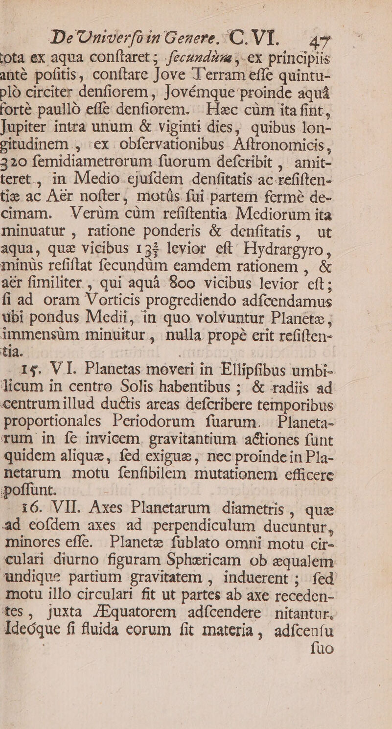 iota ex aqua conílaret ; .feczzdzzs ,.ex principiis anté pofitis, conftare Jove T'erram effe quintu- plo circiter denfiorem , Jovémque proinde aquá forté paullo effe denfiorem. Haec cüm ita fint, Jupiter intra unum &amp; viginti dies, quibus lon- gitudinem , :ex obfervationibus Aftronomicis, 320 femidiametrorum fuorum defcribit , amit- teret, in Medio ejufdem denfitatis ac refiften- ti: ac Aer noíter, motüs fui partem fermé de- cimam. Verüm cüm refiftentia Mediorum ita minuatur , ratione ponderis &amp; denfitatis , ut aqua, quz vicibus 13$ levior eft. Hydrargyro, minus refiftat fecundüm eamdem rationem , &amp; aer fimiliter , qui aquà 80oo vicibus levior eft; fi ad oram Vorticis progrediendo adfcendamus übi pondus Medii, in quo volvuntur Planete, immensüm minuitur , nulla propé erit refiften- tia. | i 14. VI. Planetas moveri in Ellipfibus umbi- licum in centro Solis habentibus ; &amp; radiis ad centrumillud ductis areas defcribere temporibus proportionales Periodorum füarum. Planeta- rum in fe invicem. gravitantium actiones funt quidem alique, fed exigue, nec proindein Pla- . netarum motu fenfibilem mutationem efficere poffunt. - 16. VII. Axes Planetarum diametris , que ad eofdem axes ad perpendiculum ducuntur, minores efle. Planete fublato omni motu cir- culari diurno figuram Sphericam ob sequalem undique partium gravitatem , induerent ; fed motu illo circulari fit ut partes ab axe receden- tes, juxta /Equatorem adícendere nitantur. Ideóque fi fluida eorum fit materia, adfceníu fuo