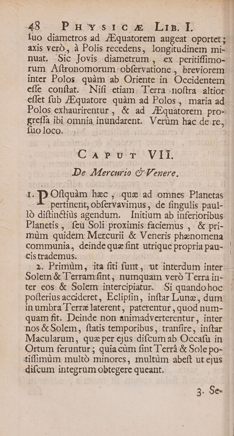 luo diametros ad /Equatorem augeat oportet; axis verb, à Polis recedens, longitudinem mi- nuat. Sic Jovis diametrum. , | ex . peritiffimo- rum Aftronomorum obfervatione., breviorem - inter Polos quàm ab Oriente in. Occidentem effe conílat. Nifi «etiam. T'erra noftra altior eflet füb /Equatore quàm ad Polos, maria ad Polos exhaurirentur , &amp; ad ZEquatorem pro- greffa ibi omnia inundarent. Verüm hac de 1e, Íuo loco. | | | | Ca Por VII. De Mercurio &amp; Venere. 1. D Oftquàm hzc , que ad omnes Planetas ^- pertinent, obfervavimus , de fingulis paul- ló diftinCctiüs agendum. Initium ab inferioribus Planetis , feu Soli proximis faciemus ,. &amp; pri- müm quidem Mercurii &amp; Veneris phenomena communia, deinde quz fint utrique propria pau- Cistrademus. 2. Primum, ita fiti furit, ut interdum inter Solem &amp; Tl'erramint; numquam veró Terra in- ter eos &amp; Solem intercipiatur. Si quandohoc pofíterius accideret, Eclipfin, inftar Lunz, dum inumbra T'errélaterent, paterentur , quod num- quam fit. Deinde non animadverterentur, inter nos &amp;Solem, fítatis temporibus, tranfire, inftar Macularum, quz per ejus difcum ab Occafu in Ortum feruntur; quia cum fint T'errà &amp; Sole po- itifffimim multó minores, multüm abeft ut ejus difcum integrum obtegere queant. 3. Se-