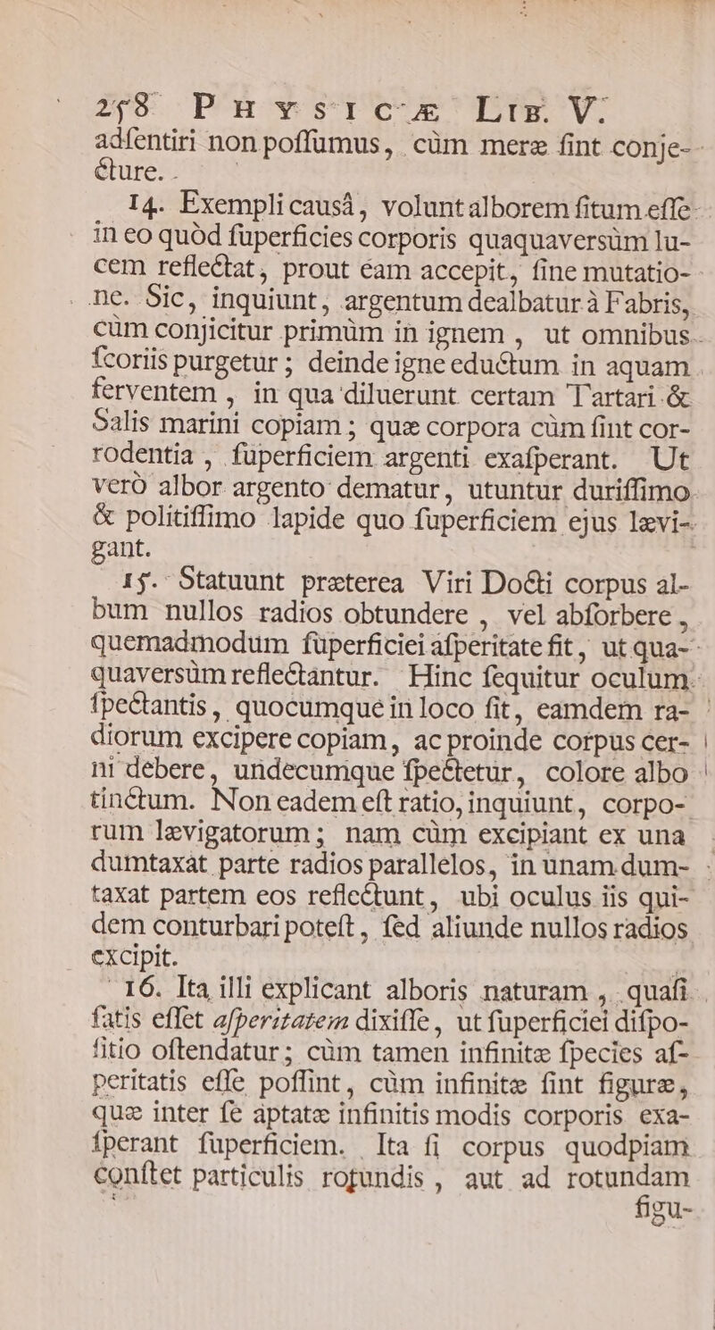 29 Ph vsrc-x€'DLrg V: éture. . in eo quód füperficies corporis quaquaversüm lu- cem refle&amp;tat, prout éam accepit, fine mutatio- fcoriis purgetur; deindeigne eductum in aquam ferventem , in qua diluerunt certam Tartari .&amp; Salis marini copiam ; qui corpora cüm fint cor- rodentia , fuperficiem argenti exafperant. Ut veró albor argento: dematur, utuntur duriffimo gant. 15. Statuunt preterea Viri DoGi corpus al- bum nullos radios obtundere , vel abforbere , diorum excipere copiam, ac proinde corpus cer- ni debere, undecumque fpe&amp;tetur, colore albo tinctum. Non eadem eft ratio, inquiunt, corpo- rum levigatorum; nam cüm excipiant ex una taxat partem eos reflet&amp;tunt, ubi oculus iis qui- dem conturbari poteft, fed aliunde nullos radios cxcipit. fatis effet afperitatem dixiffe, ut fuperficiei difpo- litio oftendatur; cüm tamen infinite fpecies af- peritatis effe poffint, cüm infinite fint figure, quz inter fe aptat infinitis modis corporis exa- Íperant füperficiem. [ta fi corpus quodpiam conftet particulis rofundis, aut ad LN gu-