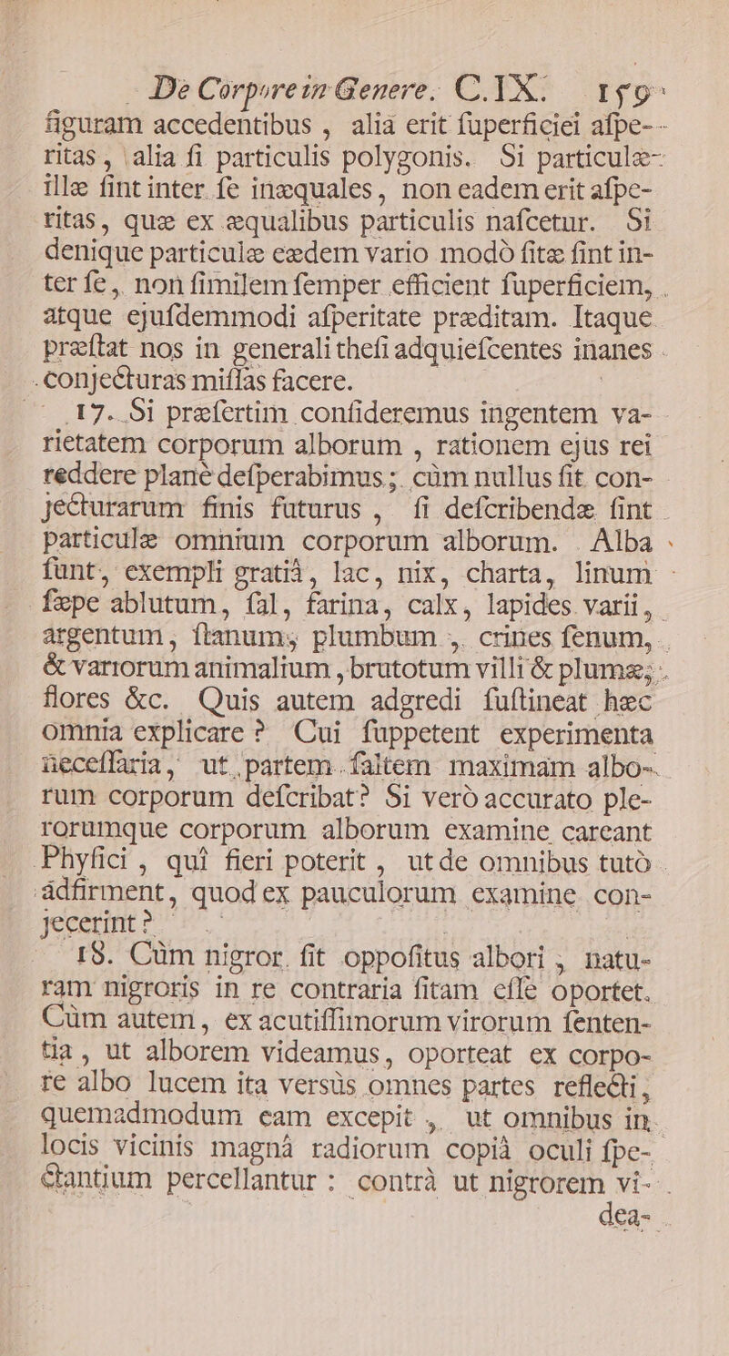 - De Corprezn Genere. C. TX: 159^ figuram accedentibus , alia erit füperficiei afpe- - ritas, alia fi particulis polygonis. Si particule- ille fint inter fe inzquales, non eadem erit afpe- ritas, quz ex &amp;qualibus particulis nafcetur. Si denique particule ezdem vario modo fite fint in- ter fe ,. non fimilem femper efficient fuperficiem, . atque ejufdemmodi afperitate preditam. Itaque preftat nos in generali thefi adquiefcentes inanes . conjecturas miflas facere. | | (( ,17. 5i praefertim confideremus ingentem va- rietatem corporum alborum , rationem ejus rei reddere plané defperabimus ;. cüm nullus fit. con- jecturarum finis futurus , fi defcribende fint - particule omnium corporum alborum. Alba funt, exempli gratià, lac, nix, charta, linum - fepe ablutum, íal, farina, calx, lapides varii, argentum, ftanum; plumbum ,. crines fenum, . &amp; variorum animalium , brutotum villi &amp; plumse; . flores &amp;c. Quis autem adgredi fuflineat hec omnia explicare ? Cui füppetent experimenta üeceflaria, ut.partem.. faltem maximam albo-. rum corporum defcribat? 5i veró accurato ple- rorumque corporum alborum examine careant Phyfici , qui fieri poterit , utde omnibus tuto - adfirment, quod ex pauculorum examine. con- jeceumt o 6s | | I$. Cüm nigror.fit oppofitus albori , natu- ram nigroris in re contraria fitam efle oportet. Cüm autem , ex acutiffinorum virorum fenten- tia, ut alborem videamus, oporteat ex corpo- re albo lucem ita versüs omnes partes refle&amp;ti, quemadmodum cam excepit ,, ut omnibus in. locis vicinis magnáà radiorum copià oculi fpe-- &amp;antium percellantur: contrà ut nigrorem vi- . | : dea- *