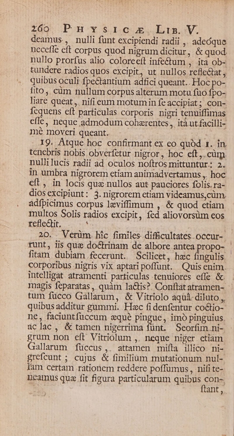 deamus, nulli funt excipiendi radii ,. adeóque necefle eft corpus quod nigrum dicitur, &amp; quod. nullo prorfus alio coloreeft infe&amp;um , ita ob- tundere radios quos excipit, ut nullos refle&amp;tat , quibus oculi fpectantium adfici queant.. Hoc po- fito, cüm nullum corpus alterum motu fuo fpo- liare queat, nifieum motumin fe accipiat; con- fequens eft particulas corporis nigri tenuiffimas effe, neque admodum cohzrentes , ità ut facilli- mé moveri queant. 19. Atque hoc confirmant ex eo quód 1. in, tenebris nobis obverfetur nigror, hoc eft, cüm. nullilucis radii ad oculos noftros mittuntur: 2. in umbra nigrorem etiam animadvertamus ,. hoc cít, in locis qux nullos aut pauciores folis. ra- diosexcipiunt: 3. nigrorem etiam videamus,cüm. adfbicimus corpus leviffimum ,. &amp; quod etiam multos Solis radios excipit, fed aliovorsüm eos refleQit. ' E 20. . Verüm. hic fimiles difficultates.occur- - runt, lis qua doctrinam de albore antea propo- | fitam dubiam. fecerunt. Scilicet, hec fingulis corporibus nigris vix aptaripoffunt. Quisenim. intelligat atramenti particulas tenuiores effe &amp; magis feparatas, quàm la&amp;tis?: Conftat atramen- ' tum fucco Gallarum, &amp; Vitriolo aquà- diluto,,, quibus additur gummi. Hzc fi denfentur coctio- ne, faciuntfuccum eque pingue, imó pinguius. aclac, &amp; tamen nigerrima fünt. Seorfim.ni- grum non eft Vitriolum ,. neque niger etiam Gallarum füccus ,. attamen mifta illico ni- grefcunt ; cujus &amp; fimiliüm mutationum nul-- lam certam rationem reddere poffuümus, nifi te- Deamus qua fit figura particularum SERES qan ant,