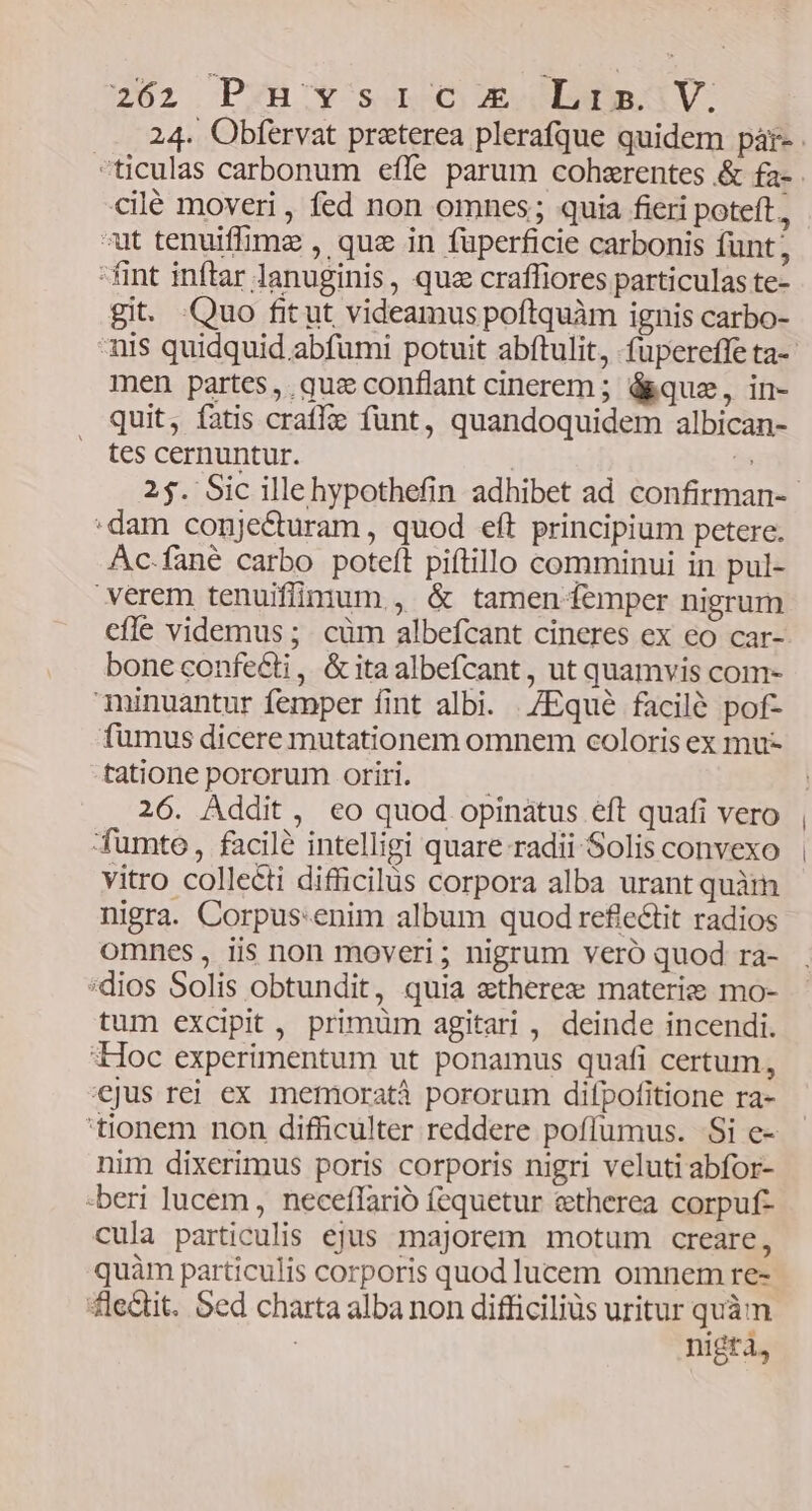 2762 PZH'Y sa mbdniV. 24. Obfervat praterea plerafque quidem pàr- ticulas carbonum effe parum cohzrentes &amp; fa- cilé moveri , fed non omnes; quia fieri poteft, - ut tenuiffimz , que in füperficie carbonis funt; fint inftar lanuginis, quz craffiores particulas te- git. Quo fit ut videamus poftquàm ignis carbo- nis quidquid abfumi potuit abftulit, -fuüpereffe ta-- men partes, quzeconflant cinerem; á&amp;que, in- quit, fatis crafle fünt, quandoquidem albican- tes cernuntur. | $s 25. Sic illehypothefin adhibet ad confirman-- :dam conjecturam , quod eft principium petere. Ac.fané carbo poteft piftillo comminui in pul- verem tenuifünium , &amp; tamen-emper nigrum cfle videmus ;. cüm albefcant cineres ex eo car- bone confecti, &amp;itaalbefcant, ut quamvis com- minuantur femper fint albi. ./Equé facilé pof- fumus dicere mutationem omnem coloris ex mu- tatione pororum oriri. 26. Addit, eo quod opinatus eft quafi vero fumte, facilé intelligi quare radii Solis convexo vitro collecti difficilus corpora alba urant quàm nigra. Corpus:enim album quod refie&amp;tit radios omnes, iis non moveri ; nigrum vero quod ra- :dios Solis obtundit, quia stherez materie mo- tum excipit , primüm agitari , deinde incendi. Hoc experimentum ut ponamus quafi certum, jus rej ex memoratà pororum difpofitione ra- 'tionem non difficulter reddere pofíumus. Si e- nim dixerimus poris corporis nigri veluti abfor- -beri lucem, neceffarió fequetur etherea corpuf- cula particulis ejus majorem motum creare, quàm particulis corporis quod lucem omnem re- 4lectit. Sed charta alba non difficiliüs uritur quàm | nigtà,